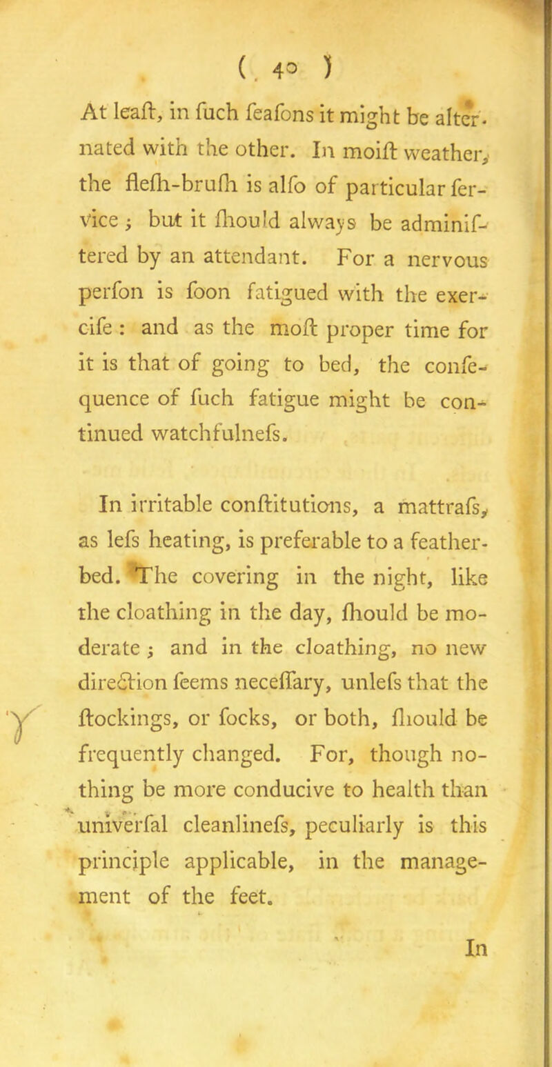 ( , 4° ) At leaf!:, in fuch feafons it might be alter, nated with the other. In moifl weather, the flefh-brufh is alfo of particular fer- vice ; but it fhould always be adminif- tered by an attendant. For a nervous perfon is foon fatigued with the exer- cife : and as the moft proper time for it is that of going to bed, the confe- quence of fuch fatigue might be con- tinued watch falnefs. In irritable conftitutions, a mattrafs, as lefs heating, is preferable to a feather- bed. The covering in the night, like the cloathing in the day, fhould be mo- derate ; and in the cloathing, no new diredlion feems necelfary, unlefs that the {lockings, or focks, or both, fhould be frequently changed. For, though no- thing be more conducive to health than univerfal cleanlinefs, peculiarly is this principle applicable, in the manage- ment of the feet. In