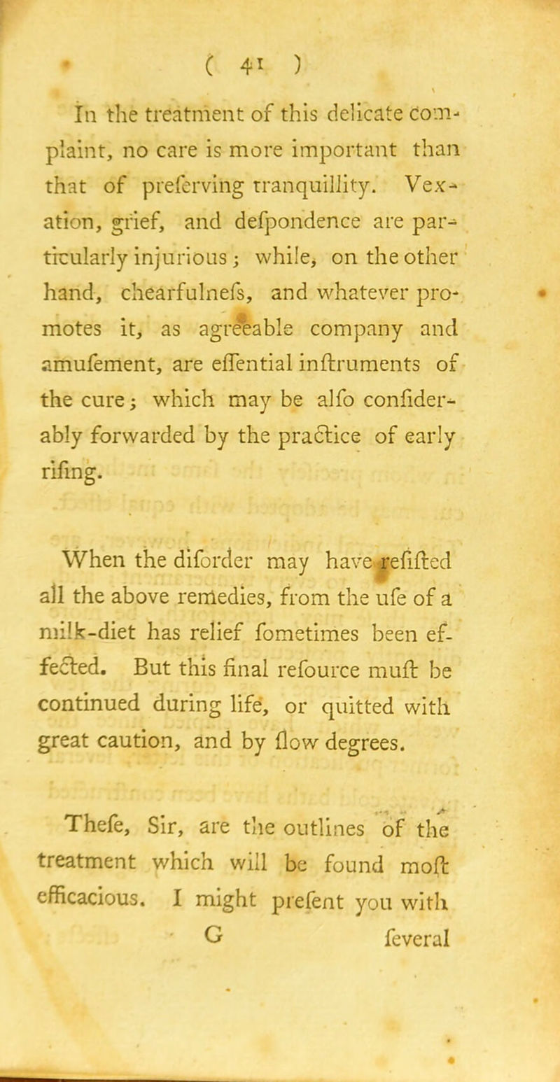 • C 4> ) A In the treatment of this delicate com- plaint, no care is more important than that of preferving tranquillity. Vex-* ation, grief, and defpondence are par-- ticularly injurious; while, on the other hand, chearfulnefs, and whatever pro- £ motes it, as agreeable company and amufement, are efiential inftruments of the cure; which may be alfo confider- ably forwarded by the practice of early rifing. When the diforder may have refilled all the above remedies, from the ufe of a milk-diet has relief fometimes been ef- fected. But this final refource muft be continued during life, or quitted with great caution, and by flow degrees. Thefe, Sir, are the outlines of the treatment which will be found moft efficacious. I might prefent you with G feveral