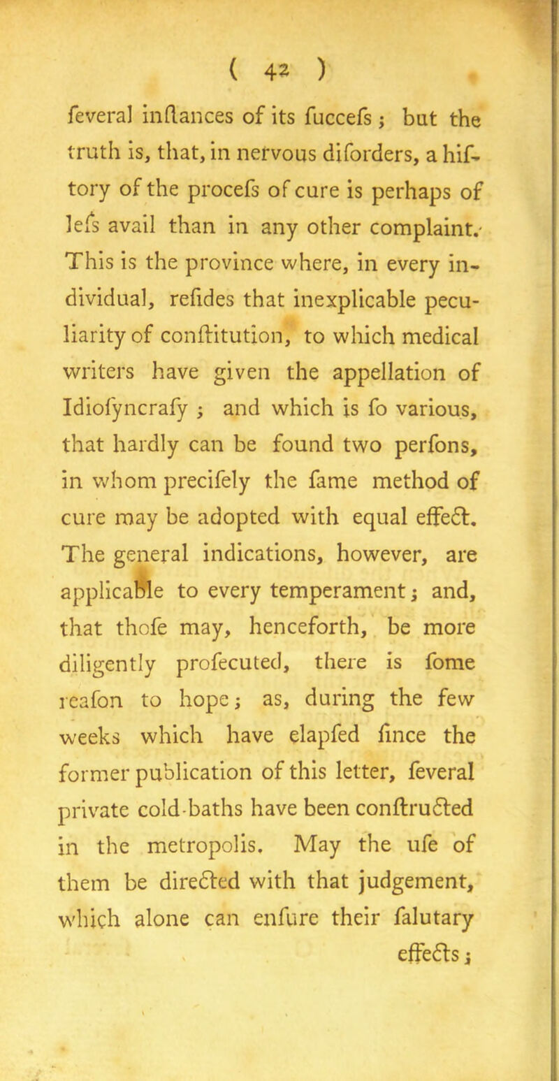 feveral inflances of its fuccefs ; but the truth is, that, in nervous diforders, a hif- tory of the procefs of cure is perhaps of lefs avail than in any other complaint.- This is the province where, in every in- dividual, refides that inexplicable pecu- liarity of conftitution, to which medical writers have given the appellation of Idiofyncrafy ; and which is fo various, that hardly can be found two perfons, in whom precifely the fame method of cure may be adopted with equal effeft. The general indications, however, are applicable to every temperament; and, that thofe may, henceforth, be more diligently profecuted, there is fome reafon to hope; as, during the few weeks which have elapfed fince the former publication of this letter, feveral private cold-baths have been conftru&ed in the metropolis. May the ufe of them be diredted with that judgement, which alone can enfure their falutary effects;