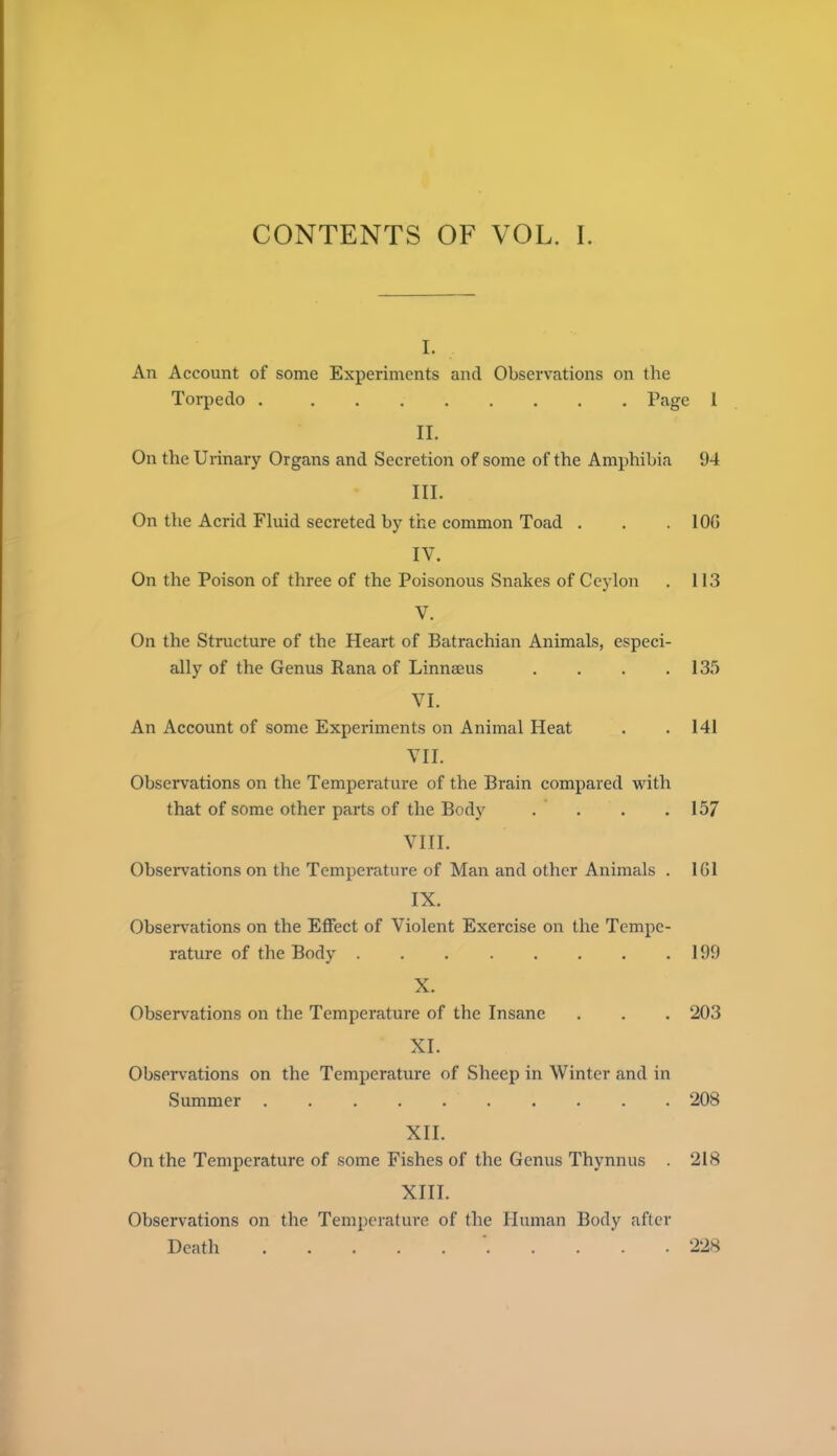 CONTENTS OF VOL. 1. I. An Account of some Experiments and Observations on the Torpedo Page 1 II. On the Urinary Organs and Secretion of some of the Amphibia 94 III. On tile Acrid Fluid secreted by the common Toad . . . lOG IV. On the Poison of three of the Poisonous Snakes of Ceylon . 113 V. On the Structure of the Heart of Batrachian Animals, especi- ally of the Genus Rana of Linnaeus .... 135 VI. An Account of some Experiments on Animal Heat . . 141 VII. Observations on the Temperature of the Brain compared with that of some other parts of the Body . . . .157 VIII. Observations on the Temperature of Man and other Animals . 161 IX. Observations on the Effect of Violent Exercise on the Tempe- rature of the Body 199 X. Observations on the Temperature of the Insane . . . 203 XI. Observations on the Temperature of Sheep in Winter and in Summer 208 XII. On the Temperature of some Fishes of the Genus Thynnus . 218 XIII. Observations on the Temperature of the Human Body after Death 228