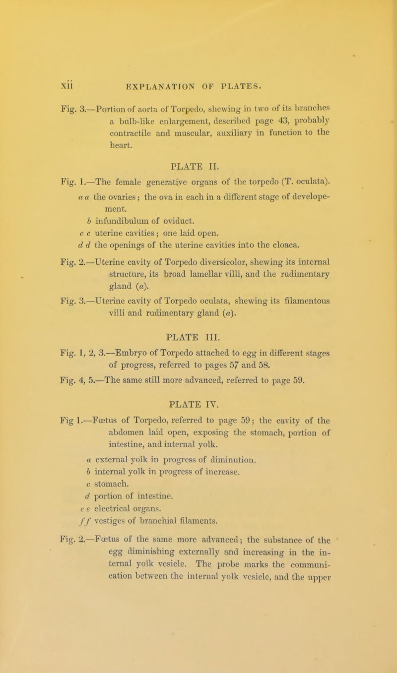 Fig. 3.—Portion of aorta of Torpedo, shewing in two of its branehcs a bulb-like enlargement, described page 43, probably contractile and muscular, auxiliaiy in function to the heart. PLATE II. Fig. 1.—The female generative organs of tlie torpedo (T. oculata). a a the ovaries; the ova in each in a different stage of develope- ment. h infundibulum of oviduct. c c uterine ca\dties ; one laid open. d d the openings of the uterine cavities into the cloaca. Fig. 2.—Uterine cavity of Torpedo diversicolor, shewing its internal structure, its broad lamellar villi, and the rudimentary gland {a). Fig. 3.—Uterine cavity of Torpedo oculata, shewing its filamentous villi and rudimentary gland (a). PLATE III. Fig. 1, 2, 3.—Embryo of Torpedo attached to egg in different stages of progress, referred to pages 57 and 58. Fig. 4, 5.—The same still more advanced, referred to page 59. PLATE IV. Fig 1.—Foetus of Torpedo, referred to page 59; the cavity of the abdomen laid open, exposing the stomach, portion of intestine, and internal yolk. a external yolk in progress of diminution. b internal yolk in progress of increase. c stomach, d portion of intestine. e e electrical organs. /■/ vestiges of branchial filaments. Fig. 2.—Foetus of the same more advanced; the substance of the egg diminishing externally and increasing in the in- ternal yolk vesicle. The probe marks the communi- cation between the internal yolk vesicle, and the upper