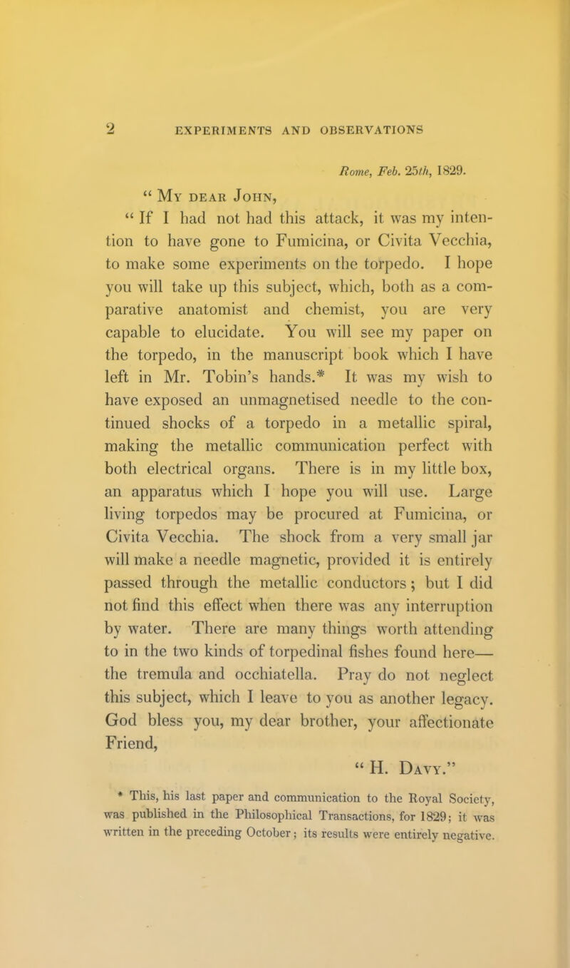 Ro7ne, Feb. 25th, 1829. “ My dear John, “ If I had not liad this attack, it was my inten- tion to have gone to Fumicina, or Civita Veccliia, to make some experiments on the torpedo. I hope you will take up this subject, which, both as a com- parative anatomist and chemist, you are very capable to elucidate. You will see my paper on the torpedo, in the manuscript book which I have left in Mr. Tobin’s hands.* It was my wish to have exposed an unmagnetised needle to the con- tinued shocks of a torpedo in a metallic spiral, making the metallic communication perfect with both electrical organs. There is in my little box, an apparatus which I hope you will use. Large living torpedos may be procured at Fumicina, or Civita Vecchia. The shock from a very small jar will make a needle magnetic, provided it is entirely passed through the metallic conductors; but I did not find this effect when there was any interruption by water. There are many things worth attending to in the two kinds of torpedinal fishes found here— the tremula and occhiatella. Pray do not neglect this subject, which I leave to you as another legacy. God bless you, my dear brother, your affectionate Friend, “H. Davy.” * This, his last paper and communication to the Royal Society, was published in the Philosophical Transactions, for 1829; it was written in the preceding October; its results were entirely negative.