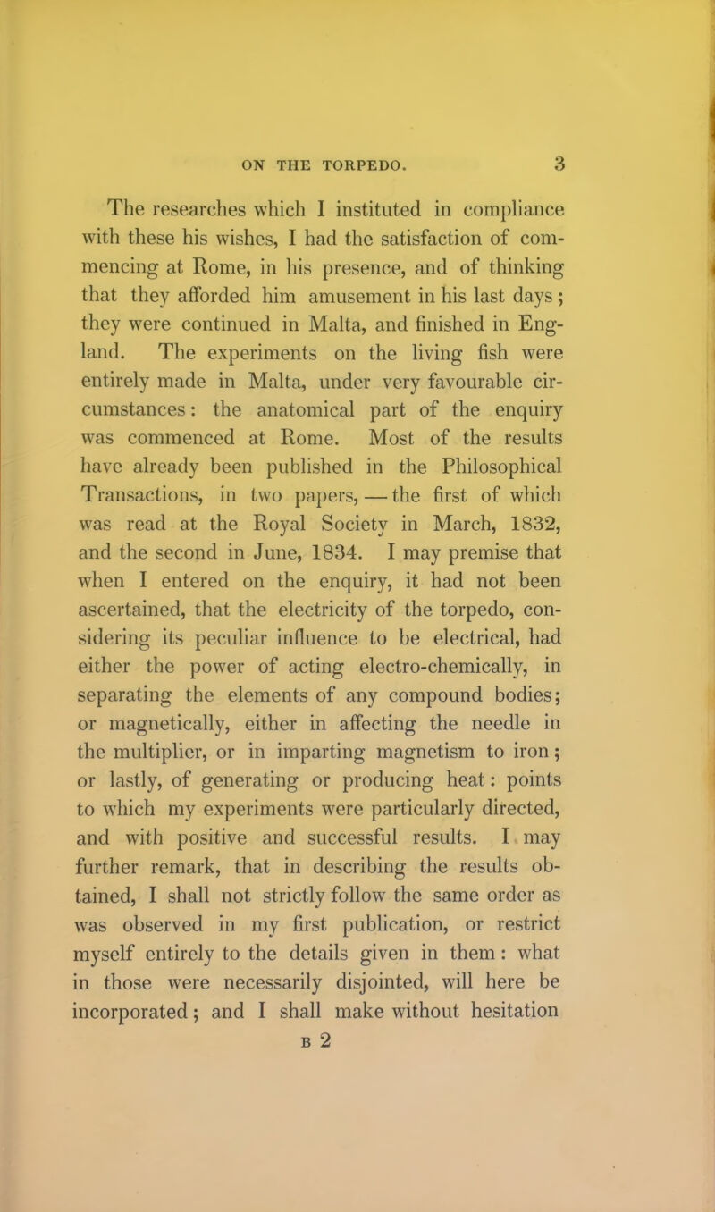 The researches which I instituted in compliance with these his wishes, I had the satisfaction of com- mencing at Rome, in his presence, and of thinking that they afforded him amusement in his last days ; they were continued in Malta, and finished in Eng- land. The experiments on the living fish were entirely made in Malta, under very favourable cir- cumstances : the anatomical part of the enquiry was commenced at Rome. Most of the results have already been published in the Philosophical Transactions, in two papers,—the first of which was read at the Royal Society in March, 1832, and the second in June, 1834. I may premise that when I entered on the enquiry, it had not been ascertained, that the electricity of the torpedo, con- sidering its peculiar influence to be electrical, had either the power of acting electro-chemically, in separating the elements of any compound bodies; or magnetically, either in affecting the needle in the multiplier, or in imparting magnetism to iron; or lastly, of generating or producing heat: points to which my experiments were particularly directed, and with positive and successful results. I may further remark, that in describing the results ob- tained, I shall not strictly follow the same order as w^as observed in my first publication, or restrict myself entirely to the details given in them: what in those were necessarily disjointed, will here be incorporated; and I shall make without hesitation B 2