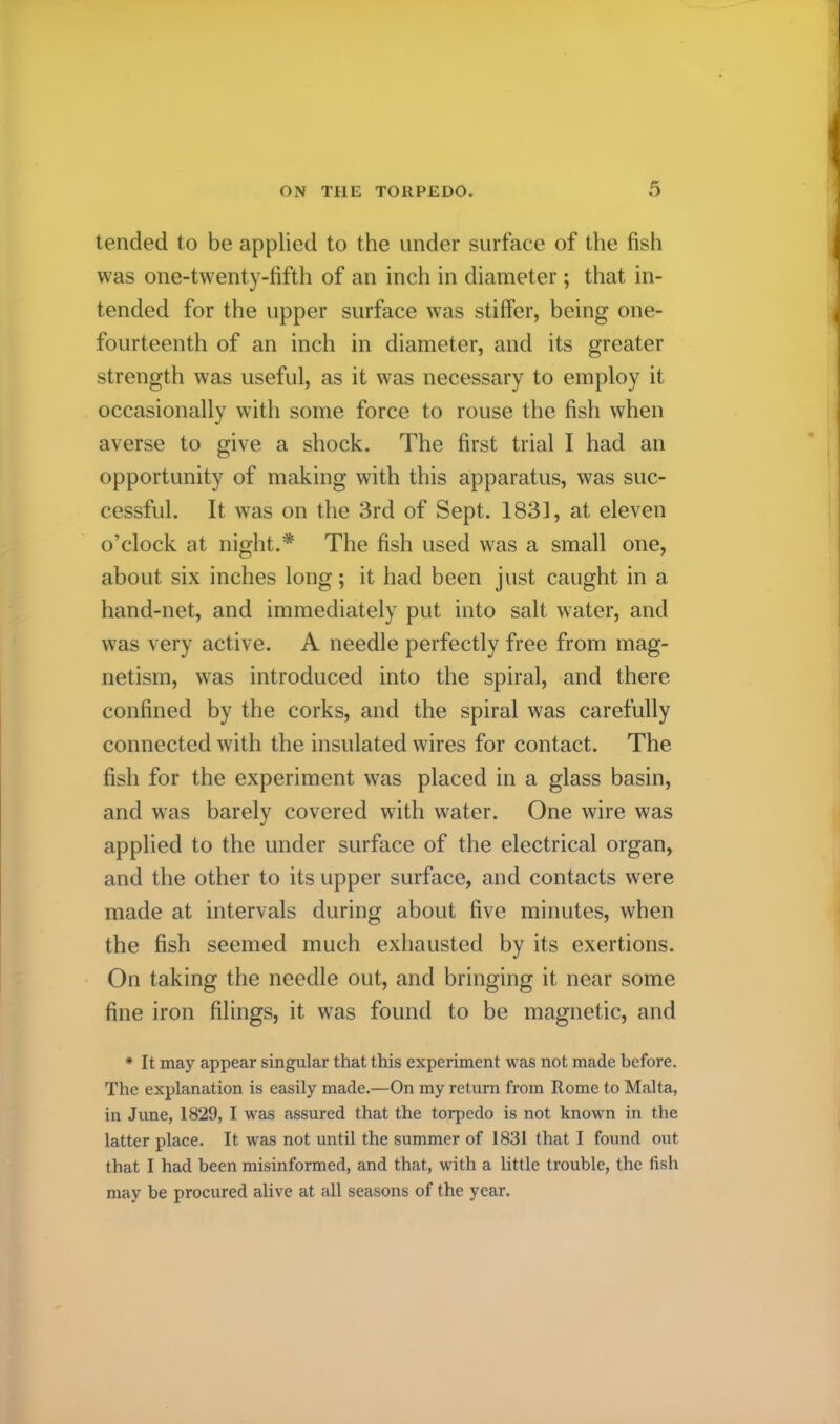 tended to be applied to the under surftice of the fish was one-twenty-fifth of an inch in diameter; that in- tended for the upper surface was stiffer, being one- fourteenth of an inch in diameter, and its greater strength was useful, as it was necessary to employ it occasionally with some force to rouse the fish when averse to give a shock. The first trial I had an opportunity of making with this apparatus, was suc- cessful. It was on the 3rd of Sept. 1831, at eleven o’clock at night.* The fish used was a small one, about six inches long; it had been just caught in a hand-net, and immediately put into salt water, and was very active. A needle perfectly free from mag- netism, was introduced into the spiral, and there confined by the corks, and the spiral was carefully connected with the insulated wires for contact. The fish for the experiment was placed in a glass basin, and was barely covered with water. One wire was applied to the under surface of the electrical organ, and the other to its upper surface, and contacts were made at intervals during about five minutes, when the fish seemed much exhausted by its exertions. On taking the needle out, and bringing it near some fine iron filings, it w’as found to be magnetic, and * It may appear singular that this experiment was not made before. The explanation is easily made.—On my return from Rome to Malta, in June, 1829, I was assured that the torpedo is not known in the latter place. It w^as not until the summer of 1831 that I found out that I had been misinformed, and that, with a little trouble, the fish may be procured alive at all seasons of the year.