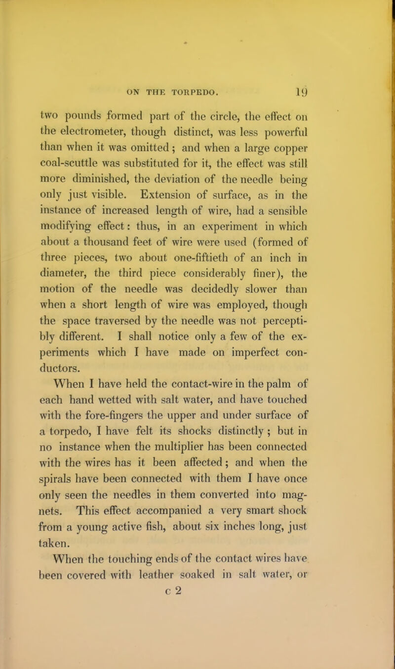 two pounds formed part of the circle, the effect on the electrometer, though distinct, was less powerful than when it was omitted; and when a large copper coal-scuttle was substituted for it, the effect was still more diminished, the deviation of the needle being only just visible. Extension of surface, as in the instance of increased length of wire, had a sensible modifying effect: thus, in an experiment in which about a thousand feet of wire were used (formed of three pieces, two about one-fiftieth of an inch in diameter, the third piece considerably finer), the motion of the needle was decidedly slower than when a short length of wire was employed, though the space traversed by the needle was not percepti- bly different. I shall notice only a few of the ex- periments which I have made on imperfect con- ductors. When I have held the contact-wire in the palm of each hand wetted with salt water, and have touched with the fore-fingers the upper and under surface of a torpedo, I have felt its shocks distinctly ; but in no instance when the multiplier has been connected with the wires has it been affected; and when the spirals have been connected with them I have once only seen the needles in them converted into mag- nets. This effect accompanied a very smart shock from a young active fish, about six inches long, just taken. When the touching ends of the contact wires have been covered with leather soaked in salt wafer, or c 2