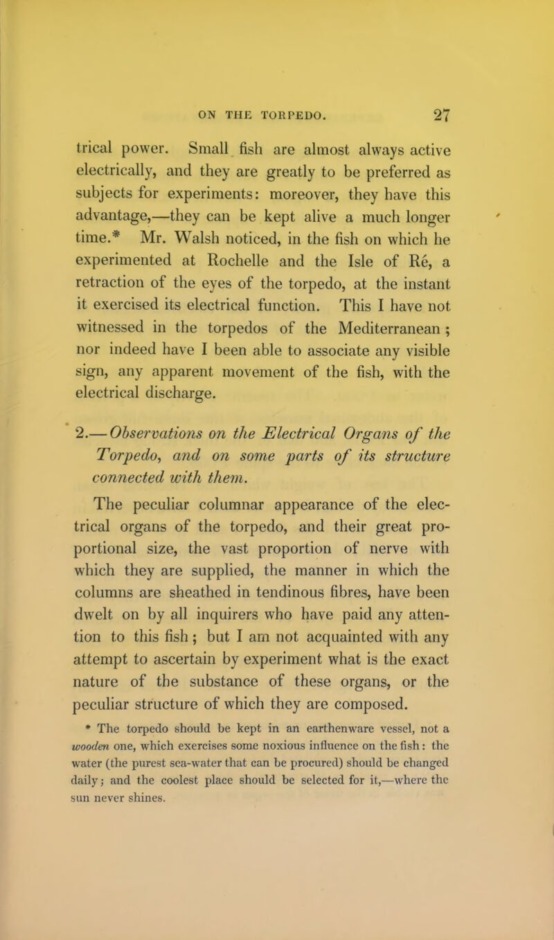 trical power. Small, fish are almost always active electrically, and they are greatly to be preferred as subjects for experiments: moreover, they have this advantage,—they can be kept alive a much longer time.* Mr. Walsh noticed, in the fish on which he experimented at Rochelle and the Isle of Re, a retraction of the eyes of the torpedo, at the instant it exercised its electrical function. This I have not witnessed in the torpedos of the Mediterranean ; nor indeed have I been able to associate any visible sign, any apparent movement of the fish, with the electrical discharge. 2.— Ohservations on the Electrical Organs of the Torpedo^ and on some parts of its structure connected with them. The peculiar columnar appearance of the elec- trical organs of the torpedo, and their great pro- portional size, the vast proportion of nerve with which they are supplied, the manner in which the columns are sheathed in tendinous fibres, have been dwelt on by all inquirers who have paid any atten- tion to this fish; but I am not acquainted with any attempt to ascertain by experiment what is the exact nature of the substance of these organs, or the peculiar structure of which they are composed. * The torpedo should be kept in an earthenware vessel, not a wooden one, which exercises some noxious influence on the fish: the water (the purest sea-water that can be procured) should be changed daily ,• and the coolest place should be selected for it,—where the sun never shines.