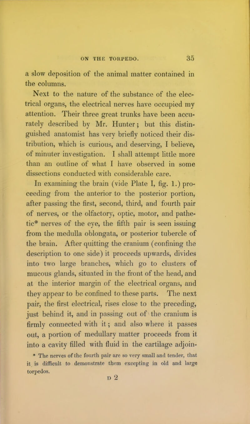 a slow deposition of the animal matter contained in the columns. Next to the nature of the substance of the elec- trical organs, the electrical nerves have occupied my attention. Their three great trunks have been accu- rately described by Mr. Hunter; but this distin- guished anatomist has very briefly noticed their dis- tribution, which is curious, and deserving, I believe, of minuter investigation. I shall attempt little more than an outline of what I have observed in some dissections conducted with considerable care. In examining the brain (vide Plate I, fig. 1.) pro- ceeding from the anterior to the posterior portion, after passing the first, second, third, and fourth pair of nerves, or the olfactory, optic, motor, and pathe- tic* nerves of the eye, the fifth pair is seen issuing from the medulla oblongata, or posterior tubercle of the brain. After quitting the cranium (confining the description to one side) it proceeds upwards, divides into two large branches, which go to clusters of mucous glands, situated in the front of the head, and at the interior margin of the electrical organs, and they appear to be confined to these parts. The next pair, the first electrical, rises close to the preceding, just behind it, and in passing out of the cranium is firmly connected wdth it; and also where it passes out, a portion of medullary matter proceeds from it into a cavity filled with fluid in the cartilage adjoin- * The nerves of the fourth pair are so very small and tender, that it is difficult to demonstrate them excepting in old and large torpedos. D 2