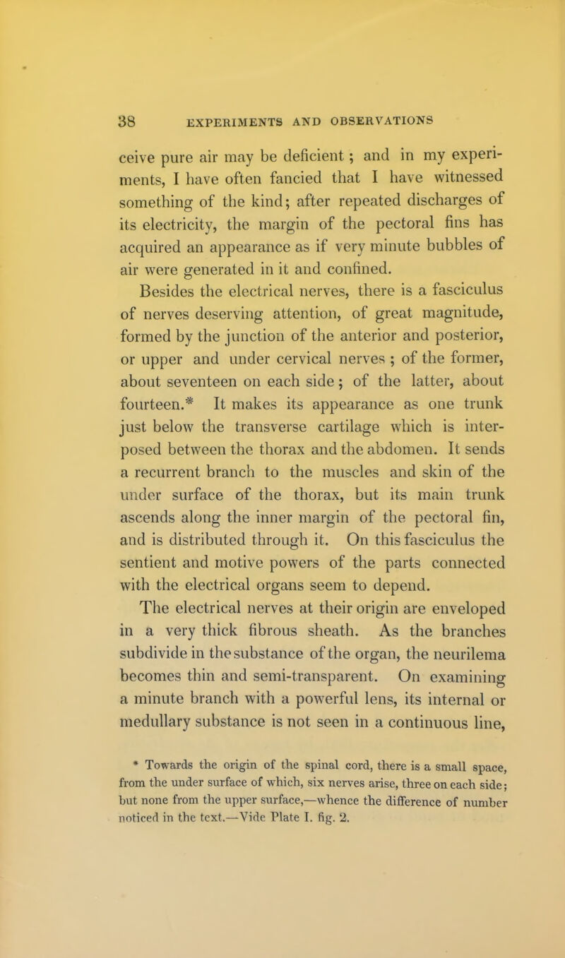 ceive pure air may be deficient; and in my experi- ments, I have often fancied that I have witnessed something of the kind; after repeated discharges of its electricity, the margin of the pectoral fins has acquired an appearance as if very minute bubbles of air were generated in it and confined. Besides the electrical nerves, there is a fasciculus of nerves deserving attention, of great magnitude, formed by the junction of the anterior and posterior, or upper and under cervical nerves ; of the former, about seventeen on each side; of the latter, about fourteen.* It makes its appearance as one trunk just below the transverse cartilage which is inter- posed between the thorax and the abdomen. It sends a recurrent branch to the muscles and skin of the under surface of the thorax, but its main trunk ascends along the inner margin of the pectoral fin, and is distributed through it. On this fasciculus the sentient and motive powers of the parts connected with the electrical organs seem to depend. The electrical nerves at their origin are enveloped in a very thick fibrous sheath. As the branches subdivide in the substance of the organ, the neurilema becomes thin and semi-transparent. On examining a minute branch with a powerful lens, its internal or medullary substance is not seen in a continuous line, * Towards the origin of the spinal cord, there is a small space, from the under surface of which, six nerves arise, three on each side; hut none from the upper surface,—whence the difference of number noticed in the text.—Vide Plate I. fig. 2.
