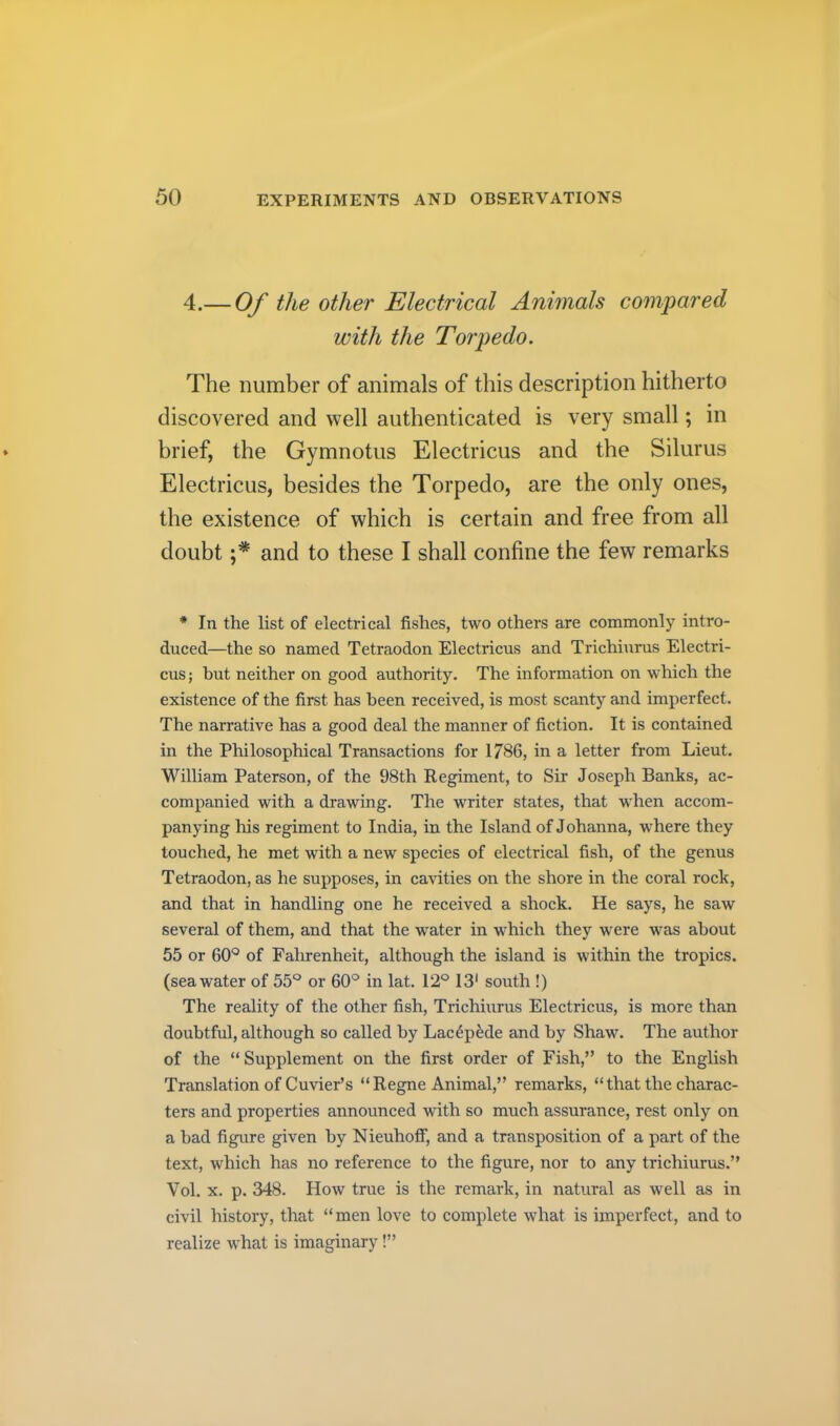 4.— Of the other Electrical Animals compared with the Torpedo. The number of animals of this description hitherto discovered and well authenticated is very small; in brief, the Gymnotus Electricus and the Silurus Electricus, besides the Torpedo, are the only ones, the existence of which is certain and free from all doubt and to these I shall confine the few remarks * In the list of electrical fishes, two others are commonly intro- duced—the so named Tetraodon Electricus and Trichiurus Electri- cus ; but neither on good authority. The information on which the existence of the first has been received, is most scanty and imperfect. The narrative has a good deal the manner of fiction. It is contained in the Philosophical Transactions for 1786, in a letter from Lieut. William Paterson, of the 98th Regiment, to Sir Joseph Banks, ac- companied with a drawing. The writer states, that when accom- panying his regiment to India, in the Island of Johanna, where they touched, he met with a new species of electrical fish, of the genus Tetraodon, as he supposes, in cavities on the shore in the coral rock, and that in handling one he received a shock. He says, he saw several of them, and that the water in which they were was about 55 or 60*^ of Fahrenheit, although the island is within the tropics, (seawater of 55° or 60° in lat. 12° 13' south !) The reality of the other fish, Trichiurus Electricus, is more than doubtful, although so called by Lac4pMe and by Shaw. The author of the “Supplement on the first order of Fish,” to the English Translation of Cuvier’s “Regne Animal,” remarks, “ that the charac- ters and properties announced with so much assurance, rest only on a bad figure given by Nieuhoff, and a transposition of a part of the text, which has no reference to the figure, nor to any trichiurus.” Vol. X. p. 348. How true is the remark, in natural as well as in civil history, that “men love to complete what is imperfect, and to realize what is imaginary!”