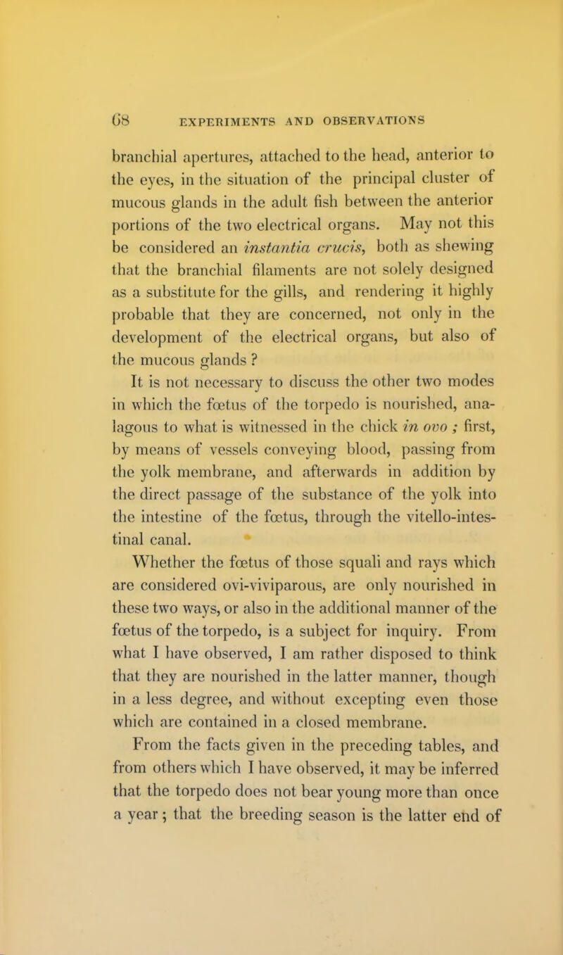 branchial apertures, attached to the head, anterior to the eyes, in the situation of the principal cluster of mucous glands in the adult fish between the anterior portions of the two electrical organs. May not this be considered an instantia crucis, both as shewing that the branchial filaments are not solely designed as a substitute for the gills, and rendering it highly probable that they are concerned, not only in the development of the electrical organs, but also of the mucous glands ? It is not necessary to discuss the other two modes in which the foetus of the torpedo is nourished, ana- lagous to what is witnessed in the chick in ovo ; first, by means of vessels conveying blood, passing from the yolk membrane, and afterwards in addition by the direct passage of the substance of the yolk into the intestine of the foetus, through the vitello-intes- tinal canal. Whether the foetus of those squali and rays which are considered ovi-viviparous, are only nourished in these two ways, or also in the additional manner of the foetus of the torpedo, is a subject for inquiry. From what I have observed, I am rather disposed to think that they are nourished in the latter manner, though in a less degree, and without excepting even those which are contained in a closed membrane. From the facts given in the preceding tables, and from others which I have observed, it may be inferred that the torpedo does not bear young more than once a year; that the breeding season is the latter end of
