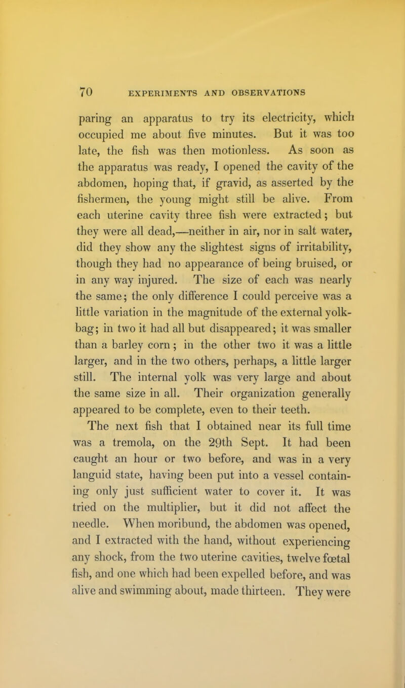 paring an apparatus to try its electricity, which occupied me about five minutes. But it was too late, the fish was then motionless. As soon as the apparatus was ready, I opened the cavity of the abdomen, hoping that, if gravid, as asserted by the fishermen, the young might still be alive. From each uterine cavity three fish were extracted; but they were all dead,—neither in air, nor in salt water, did they show any the slightest signs of irritability, though they had no appearance of being bruised, or in any way injured. The size of each was nearly the same; the only difference I could perceive was a little variation in the magnitude of the external yolk- bag; in two it had all but disappeared; it was smaller than a barley corn; in the other two it was a little larger, and in the two others, perhaps, a little larger still. The internal yolk was very large and about the same size in all. Their organization generally appeared to be complete, even to their teeth. The next fish that I obtained near its full time was a tremola, on the 29th Sept. It had been caught an hour or two before, and was in a very languid state, having been put into a vessel contain- ing only just sufficient water to cover it. It was tried on the multiplier, but it did not affect the needle. When moribund, the abdomen was opened, and I extracted with the hand, without experiencing any shock, from the two uterine cavities, twelve foetal fish, and one which had been expelled before, and was alive and swimming about, made thirteen. They were