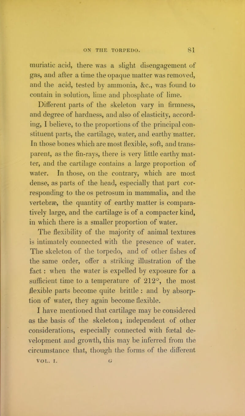 muriatic acid, there was a slight disengagement of gas, and after a time the opaque matter was removed, and the acid, tested by ammonia, &c., was found to contain in solution, lime and phosphate of lime. Different parts of the skeleton vary in firmness, and degree of hardness, and also of elasticity, accord- ing, I believe, to the proportions of the principal con- stituent parts, the cartilage, water, and earthy matter. In those bones which are most flexible, soft, and trans- parent, as the fin-rays, there is very little earthy mat- ter, and the cartilage contains a large proportion of water. In those, on the contrary, which are most dense, as parts of the head, especially that part cor- responding to the os petrosum in mammalia, and the vertebrae, the quantity of earthy matter is compara- tively large, and the cartilage is of a compactor kind, in which there is a smaller proportion of water. The flexibility of the majority of animal textures is intimately connected with the presence of water. The skeleton of the torpedo, and of other fishes of the same order, offer a striking illustration of the fact: when the water is expelled by exposure for a sufficient time to a temperature of 212°, the most flexible parts become quite brittle : and by absorp- tion of w^ater, they again become flexible. I have mentioned that cartilage may be considered as the basis of the skeleton; independent of other considerations, especially connected with fmtal de- velopment and growth, this may be inferred from the circumstance that, though the forms of the different VOL. I. (J