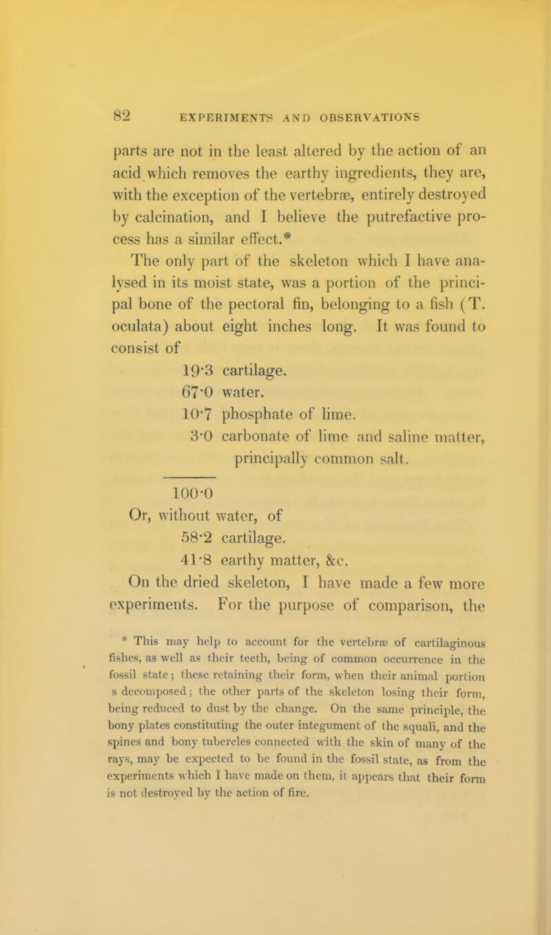 parts are not in the least altered by the action of an acid which removes the earthy ingredients, they are, with the exception of the vertebrae, entirely destroyed by calcination, and I believe the putrefactive pro- cess has a similar effect.* The only part of the skeleton which I have ana- lysed in its moist state, was a portion of the princi- pal bone of the pectoral fin, belonging to a fish (T. ocnlata) about eight inches long. It was found to consist of 19*3 cartilage. 67’0 water. 10*7 phosphate of lime. 3*0 carbonate of lime and saline matter, principally common salt. 100-0 Or, without water, of 58’2 cartilage. 41-8 earthy matter, &c. On the dried skeleton, I have made a few more experiments. For the purpose of comparison, the * This may help to account for the vertebrae of cartilaginous fishes, as well as their teeth, being of common occurrence in the fossil state; these retaining their form, when their animal portion s decomposed; the other parts of the skeleton losing their form, being reduced to dust by the change. On the same principle, the bony plates constituting the outer integument of the squali, and the spines and bony tubercles connected with the skin of many of the rays, may be expected to he found in the fossil state, as from the experiments which I have made on them, it appears that their form is not destroyed by the action of fire.