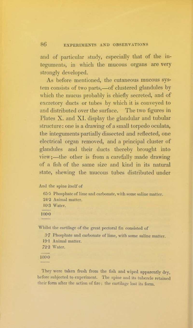 and of particular study, especially that of the in- teguments, in which the mucous organs are very strongly developed. As before mentioned, the cutaneous mucous sys- tem consists of two parts,—of clustered glandules by which the mucus probably is chiefly secreted, and of excretory ducts or tubes by which it is conveyed to and distributed over the surface. The two figures in Plates X. and XI. display the glandular and tubular structure: one is a drawing of a small torpedo oculata, the integuments partially dissected and reflected, one electrical organ removed, and a principal cluster of glandules and their ducts thereby brought into view;—the other is from a carefully made drawing of a fish of the same size and kind in its natural state, shewing the mucous tubes distributed under And the spine itself of G5‘5 Phosphate of lime and carbonate, with some saline matter. 24'2 Animal matter. 10-3 Water. 100-0 Whilst the cartilage of the great pectoral fin consisted of 3-7 Phosphate and carbonate of lime, with some saline matter. 19-1 Animal matter. 72'2 Water. 100-0 They w'ere taken fresh from the fish and wiped apparently dry, before subjected to experiment. The spine and its tubercle retained their form after the action of fire: the cartilage lost its form.