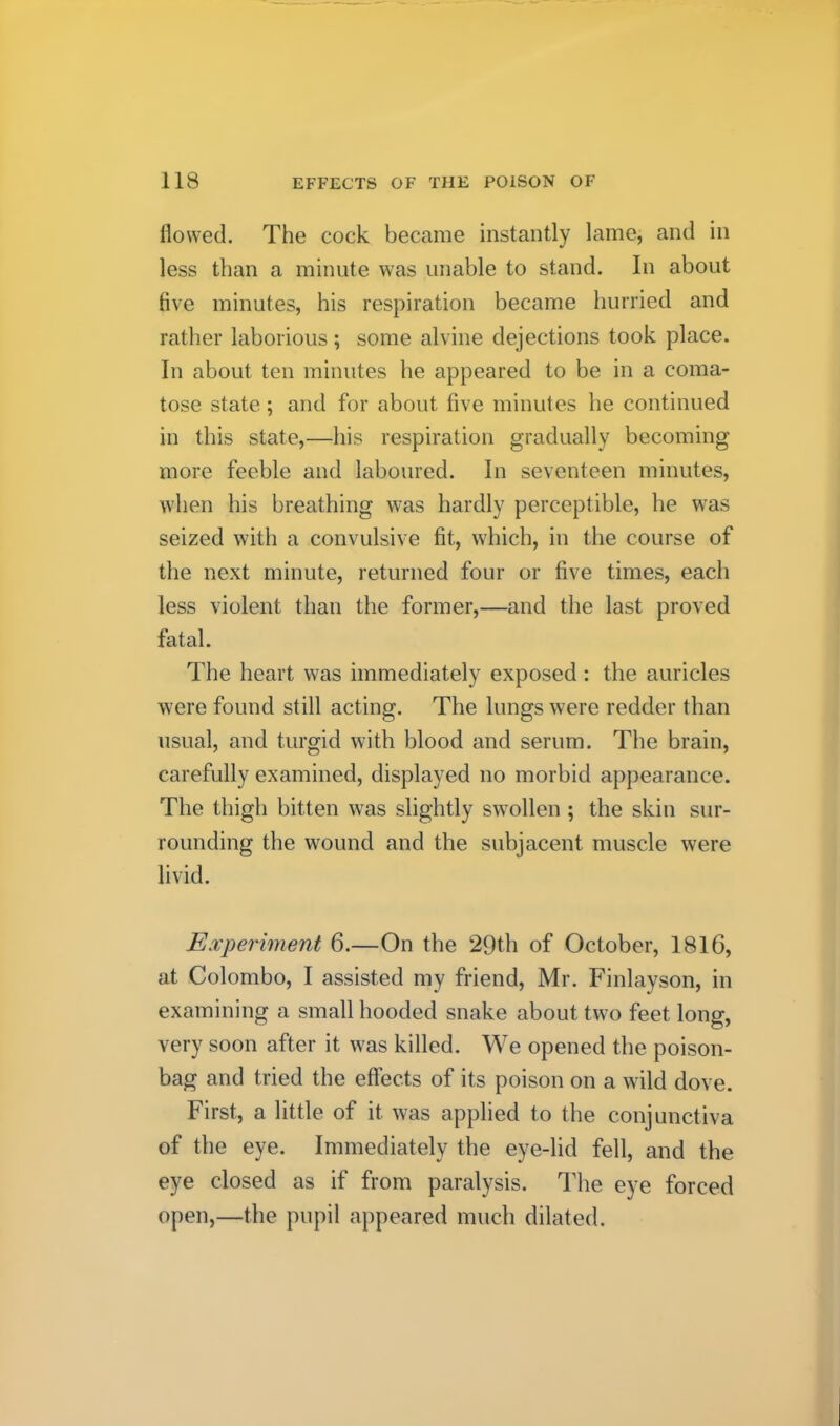 flowed. The cock became instantly lame, and in less than a minute was unable to stand. In about five minutes, his respiration became hurried and rather laborious; some alvine dejections took place. In about ten minutes he appeared to be in a coma- tose state; and for about five minutes he continued in this state,—his respiration gradually becoming more feeble and laboured. In seventeen minutes, when his breathing was hardly perceptible, he was seized with a convulsive fit, which, in the course of the next minute, returned four or five times, each less violent than the former,—and the last proved fatal. The heart was immediately exposed: the auricles were found still acting. The lungs were redder than usual, and turgid with blood and serum. The brain, carefully examined, displayed no morbid appearance. The thigh bitten was slightly swollen; the skin sur- rounding the wound and the subjacent muscle were livid. Experiment 6.—On the 29th of October, 1816, at Colombo, I assisted my friend, Mr. Finlayson, in examining a small hooded snake about two feet long, very soon after it was killed. We opened the poison- bag and tried the effects of its poison on a wild dove. First, a little of it was applied to the conjunctiva of the eye. Immediately the eye-lid fell, and the eye closed as if from paralysis. The eye forced open,—the pupil a])peared much dilated.