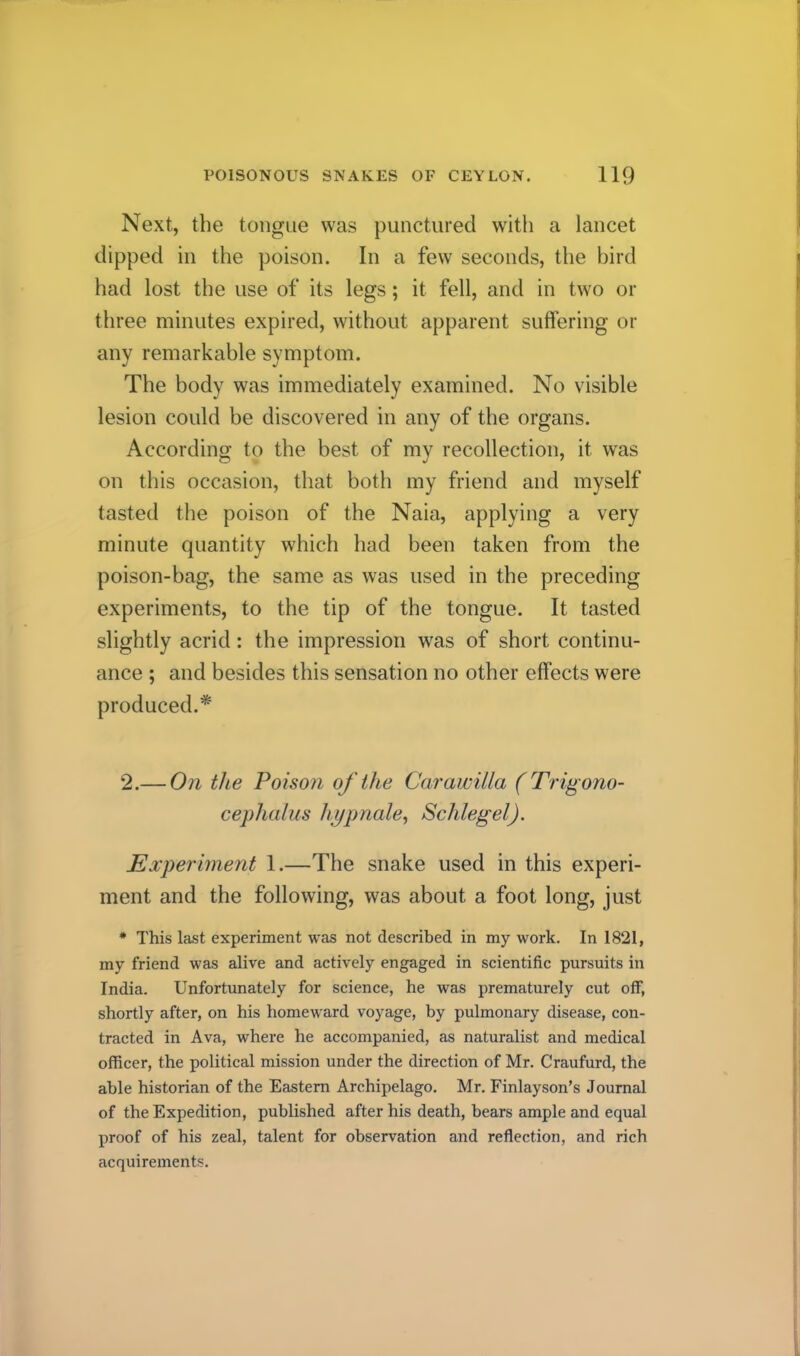 Next, the tongue was punctured witli a lancet dipped in the poison. In a few seconds, the bird had lost the use of its legs; it fell, and in two or three minutes expired, without apparent suffering or any remarkable symptom. The body was immediately examined. No visible lesion could be discovered in any of the organs. According to the best of my recollection, it was on this occasion, that both my friend and myself tasted the poison of the Naia, applying a very minute quantity which had been taken from the poison-bag, the same as was used in the preceding experiments, to the tip of the tongue. It tasted slightly acrid: the impression was of short continu- ance ; and besides this sensation no other effects were produced.* 2.— On the Poison of the CoTawilla (Tri^ ono- cephalus hypnale^ Schlegel). Experiment 1.—The snake used in this experi- ment and the following, was about a foot long, just * This last experiment was not described in my work. In 1821, my friend was alive and actively engaged in scientific pursuits in India. Unfortunately for science, he was prematurely cut oflP, shortly after, on his homeward voyage, by pulmonary disease, con- tracted in Ava, where he accompanied, as naturalist and medical officer, the political mission under the direction of Mr. Craufurd, the able historian of the Eastern Archipelago. Mr. Finlay son’s Journal of the Expedition, published after his death, bears ample and equal proof of his zeal, talent for observation and reflection, and rich acquirements.