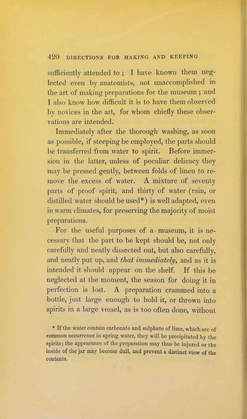 sufficiently attended to ; I have known them neg- lected even by anatomists, not unaccomplished in the art of making preparations for the museum ; and I also know how difficult it is to have them observed by novices in the art, for whom chiefly these obser- vations are intended. Immediately after the thorough w^ashing, as soon as possible, if steeping be employed, the parts should be transferred from water to spirit. Before immer- sion in the latter, unless of peculiar delicacy they may be pressed gently, between folds of linen to re- move the excess of water. A mixture of seventy parts of proof spirit, and thirty of water (rain, or distilled water should be used*) is well adapted, even in warm climates, for preserving the majority of moist preparations. For the useful purposes of a museum, it is ne- cessary that the part to be kept should be, not only carefully and neatly dissected out, but also carefully, and neatly put up, and that immediately, and as it is intended it should appear on the shelf. If this be neglected at the moment, the season for doing it in perfection is lost. A preparation crammed into a bottle, just large enough to hold it, or thrown into spirits in a large vessel, as is too often done, without • If the water contain carbonate and sulphate of lime, which are of common occurrence in spring water, they will be precipitated by the spirits; the appearance of the preparation may thus be injured or the inside of the jar may become dull, and prevent a distinct view of the contents.