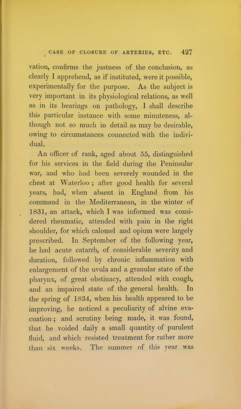 vation, confirms the justness of the conclusion, as clearly I apprehend, as if instituted, were it possible, experimentally for the purpose. As the subject is very important in its physiological relations, as well as in its bearings on pathology, I shall describe this particular instance with some minuteness, al- though not so much in detail as may be desirable, owing to circumstances connected with the indivi- dual. An officer of rank, aged about 55, distinguished for his services in the field during the Peninsular war, and who had been severely wounded in the chest at Waterloo ; after good health for several years, had, when absent in England from his command in the Mediterranean, in the winter of 1831, an attack, which 1 was informed was consi- dered rheumatic, attended with pain in the right shoulder, for which calomel and opium were largely prescribed. In September of the following year, he had acute catarrh, of considerable severity and duration, followed by chronic inflammation with enlargement of the uvula and a granular state of the pharynx, of great obstinacy, attended with cough, and an impaired state of the general health. In the spring of 1834, when his health appeared to be improving, he noticed a peculiarity of alvine eva- cuation ; and scrutiny being made, it was found, that he voided daily a small quantity of purulent fluid, and which resisted treatment for rather more than six weeks. The summer of this year was