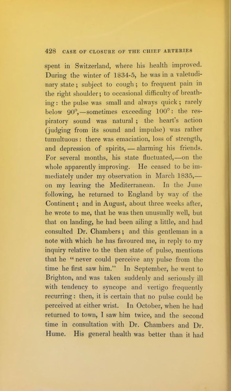 spent in Switzerland, where his health improved. During the winter of 1834-5, he was in a valetudi- nary state; subject to cough; to frequent pain in the right shoulder; to occasional difficulty of breath- ing : the pulse was small and always quick; rarely below 90°,—sometimes exceeding 100°: the res- piratory sound was natural ; the heart’s action (judging from its sound and impulse) was rather tumultuous: there was emaciation, loss of strength, and depression of spirits, — alarming his friends. For several months, his state fluctuated,—on the whole apparently improving. He ceased to be im- mediately under my observation in March 1835,— on my leaving the Mediterranean. In the June following, he returned to England by way of the Continent; and in August, about three weeks after, he wrote to me, that he was then unusually well, but that on landing, he had been ailing a little, and had consulted Dr. Chambers; and this gentleman in a note with which he has favoured me, in reply to my inquiry relative to the then state of pulse, mentions that he “ never could perceive any pulse from the time he first saw him.” In September, he went to Brighton, and was taken suddenly and seriously ill with tendency to syncope and vertigo frequently recurring: then, it is certain that no pulse could be perceived at either wrist. In October, when he had returned to town, I saw him twice, and the second time in consultation with Dr. Chambers and Dr. Hume. His general health was better than it had