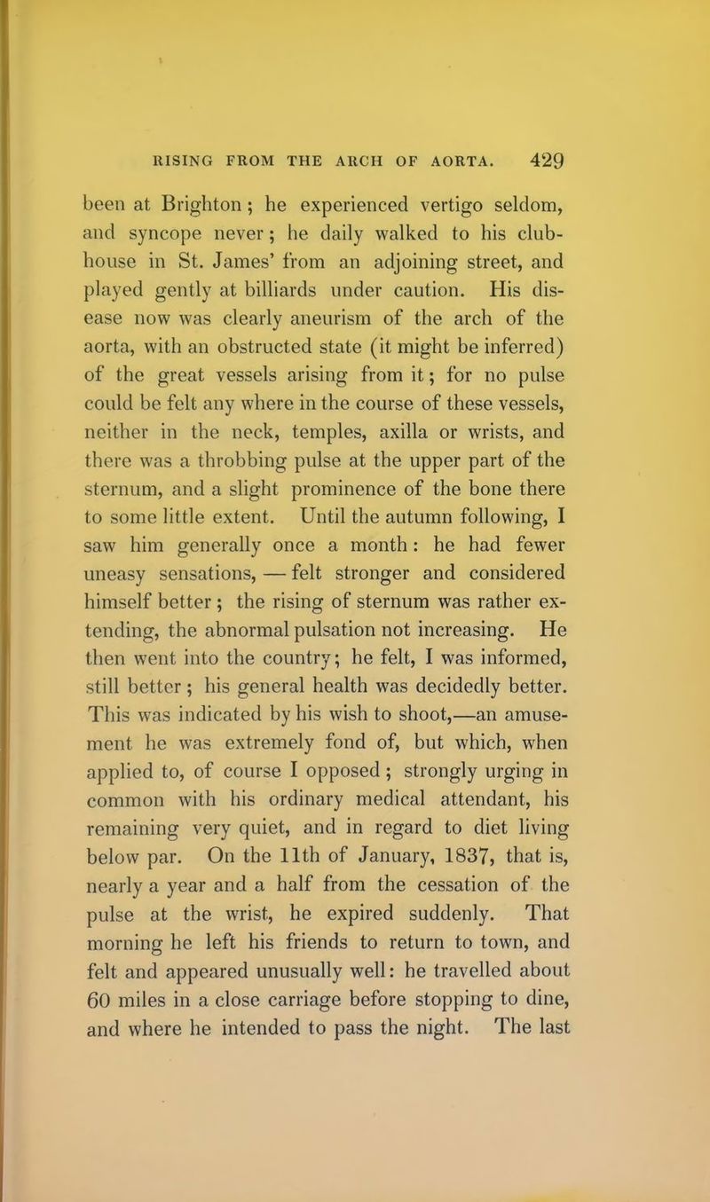 been at Brighton; he experienced vertigo seldom, and syncope never; he daily walked to his club- house in St. James’ from an adjoining street, and played gently at billiards under caution. His dis- ease now was clearly aneurism of the arch of the aorta, with an obstructed state (it might be inferred) of the great vessels arising from it; for no pulse could be felt any where in the course of these vessels, neither in the neck, temples, axilla or wrists, and there was a throbbing pulse at the upper part of the sternum, and a slight prominence of the bone there to some little extent. Until the autumn following, I saw him generally once a month: he had fewer uneasy sensations, — felt stronger and considered himself better; the rising of sternum was rather ex- tending, the abnormal pulsation not increasing. He then went into the country; he felt, I was informed, still better; his general health was decidedly better. This was indicated by his wish to shoot,—an amuse- ment he was extremely fond of, but which, when applied to, of course I opposed; strongly urging in common with his ordinary medical attendant, his remaining very quiet, and in regard to diet living below par. On the 11th of January, 1837, that is, nearly a year and a half from the cessation of the pulse at the wrist, he expired suddenly. That morning he left his friends to return to town, and felt and appeared unusually well: he travelled about 60 miles in a close carriage before stopping to dine, and where he intended to pass the night. The last