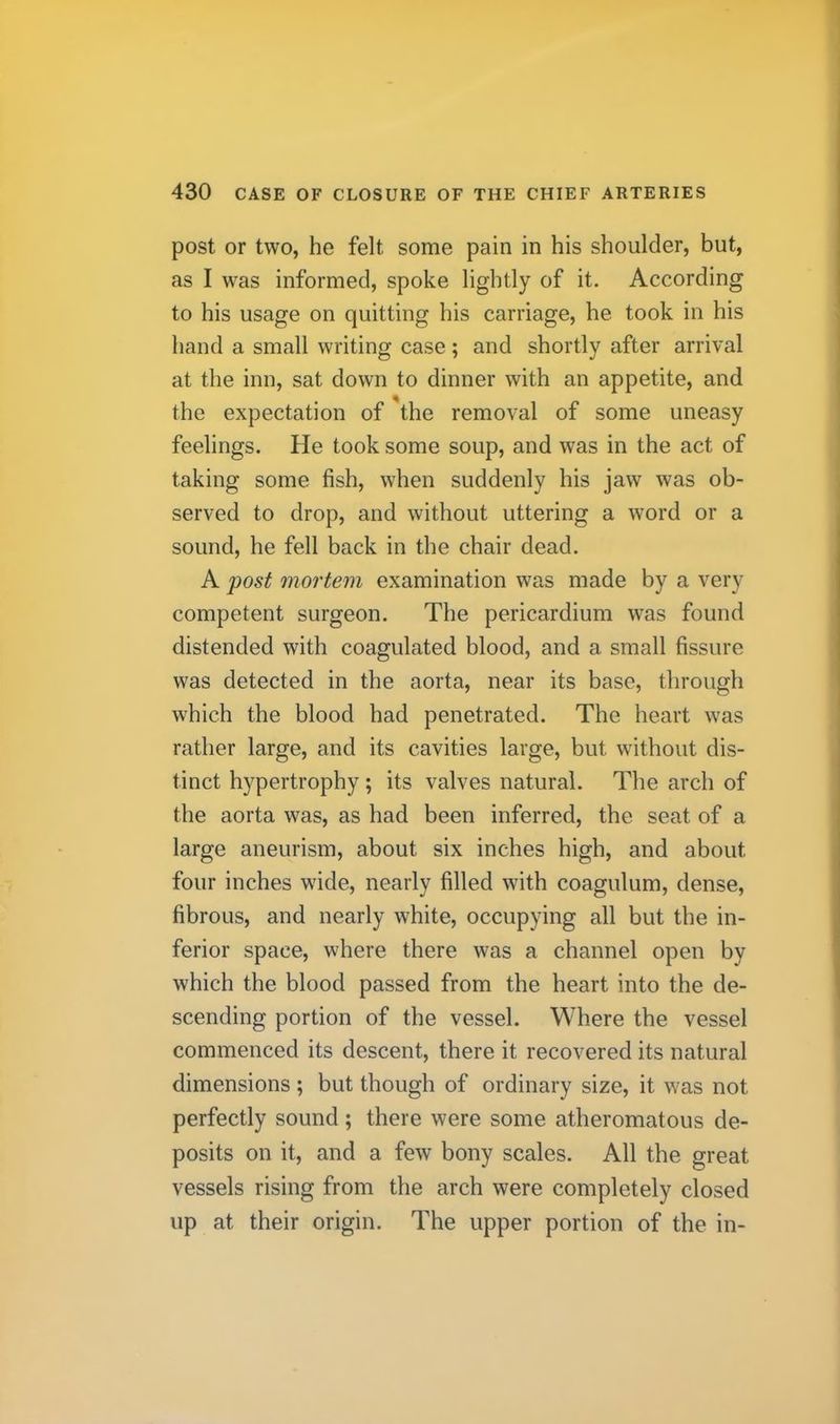 post or two, he felt some pain in his shoulder, but, as I was informed, spoke lightly of it. According to his usage on quitting his carriage, he took in his hand a small writing case; and shortly after arrival at the inn, sat down to dinner with an appetite, and the expectation of the removal of some uneasy feelings. He took some soup, and was in the act of taking some fish, when suddenly his jaw was ob- served to drop, and without uttering a word or a sound, he fell back in the chair dead. A post mortem examination was made by a very competent surgeon. The pericardium was found distended with coagulated blood, and a small fissure was detected in the aorta, near its base, through which the blood had penetrated. The heart was rather large, and its cavities large, but without dis- tinct hypertrophy; its valves natural. The arch of the aorta was, as had been inferred, the seat of a large aneurism, about six inches high, and about four inches wide, nearly filled with coagulum, dense, fibrous, and nearly white, occupying all but the in- ferior space, where there was a channel open by which the blood passed from the heart into the de- scending portion of the vessel. Where the vessel commenced its descent, there it recovered its natural dimensions ; but though of ordinary size, it was not perfectly sound; there were some atheromatous de- posits on it, and a few bony scales. All the great vessels rising from the arch were completely closed up at their origin. The upper portion of the in-