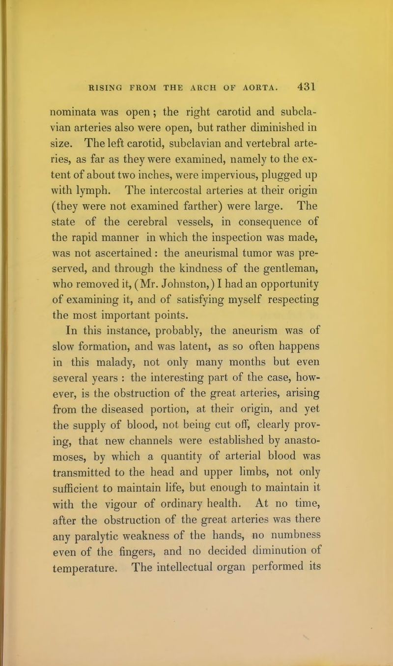 nominata was open; the right carotid and subcla- vian arteries also were open, but rather diminished in size. The left carotid, subclavian and vertebral arte- ries, as far as they were examined, namely to the ex- tent of about two inches, were impervious, plugged up with lymph. The intercostal arteries at their origin (they were not examined farther) were large. The state of the cerebral vessels, in consequence of the rapid manner in which the inspection was made, was not ascertained : the aneurismal tumor was pre- served, and through the kindness of the gentleman, who removed it, (Mr. Johnston,) I had an opportunity of examining it, and of satisfying myself respecting the most important points. In this instance, probably, the aneurism was of slow formation, and was latent, as so often happens in this malady, not only many months but even several years : the interesting part of the case, how- ever, is the obstruction of the great arteries, arising from the diseased portion, at their origin, and yet the supply of blood, not being cut off, clearly prov- ing, that new channels were established by anasto- moses, by which a quantity of arterial blood was transmitted to the head and upper limbs, not only sufficient to maintain life, but enough to maintain it with the vigour of ordinary health. At no time, after the obstruction of the great arteries was there any paralytic weakness of the hands, no numbness even of the fingers, and no decided diminution of temperature. The intellectual organ performed its