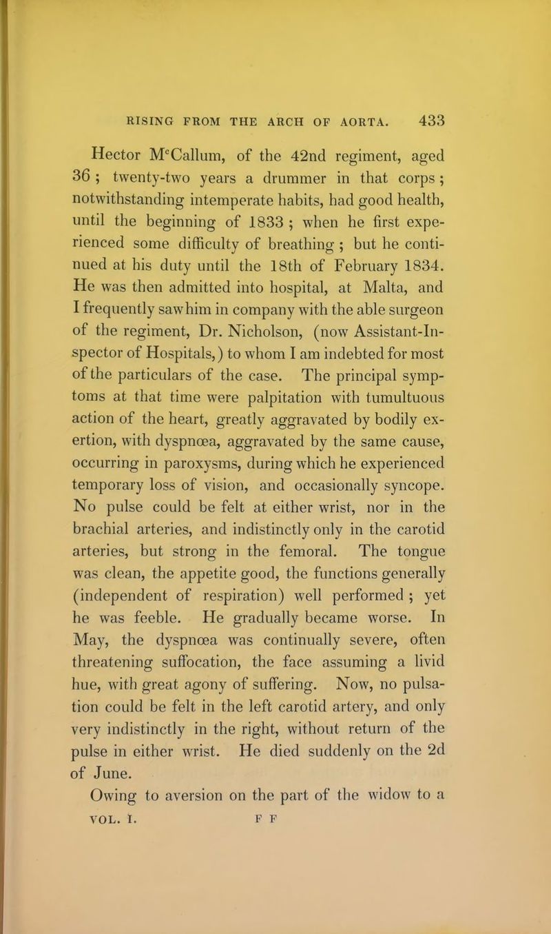 Hector M^Callum, of the 42nd regiment, aged 36 ; twenty-two years a drummer in that corps; notwithstanding intemperate habits, had good health, until the beginning of 1833 ; when he first expe- rienced some difficulty of breathing ; but he conti- nued at his duty until the 18th of February 1834. He was then admitted into hospital, at Malta, and I frequently saw him in company with the able surgeon of the regiment. Dr. Nicholson, (now Assistant-In- spector of Hospitals,) to whom I am indebted for most of the particulars of the case. The principal symp- toms at that time were palpitation with tumultuous action of the heart, greatly aggravated by bodily ex- ertion, with dyspnoea, aggravated by the same cause, occurring in paroxysms, during which he experienced temporary loss of vision, and occasionally syncope. No pulse could be felt at either wrist, nor in the brachial arteries, and indistinctly only in the carotid arteries, but strong in the femoral. The tongue was clean, the appetite good, the functions generally (independent of respiration) well performed ; yet he was feeble. He gradually became worse. In May, the dyspnoea was continually severe, often threatening suffocation, the face assuming a livid hue, with great agony of suffering. Now, no pulsa- tion could be felt in the left carotid artery, and only very indistinctly in the right, without return of the pulse in either wrist. He died suddenly on the 2d of June. Owing to aversion on the part of the widow to a VOL. I. F F