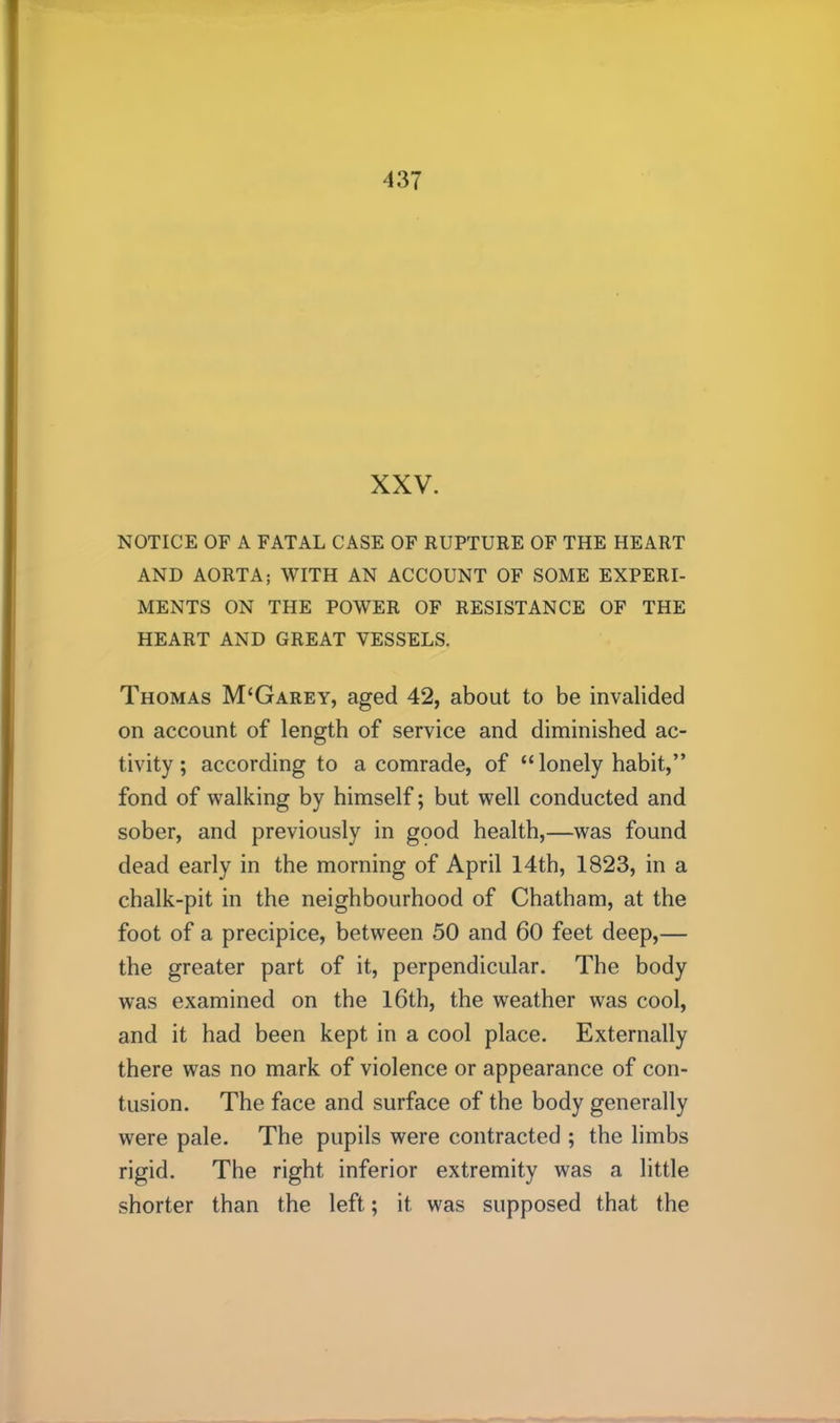 XXV. NOTICE OF A FATAL CASE OF RUPTURE OF THE HEART AND AORTA; WITH AN ACCOUNT OF SOME EXPERI- MENTS ON THE POWER OF RESISTANCE OF THE HEART AND GREAT VESSELS. Thomas M‘Garey, aged 42, about to be invalided on account of length of service and diminished ac- tivity; according to a comrade, of “ lonely habit,” fond of walking by himself; but well conducted and sober, and previously in gpod health,—was found dead early in the morning of April 14th, 1823, in a chalk-pit in the neighbourhood of Chatham, at the foot of a precipice, between 50 and 60 feet deep,— the greater part of it, perpendicular. The body was examined on the l6th, the weather was cool, and it had been kept in a cool place. Externally there was no mark of violence or appearance of con- tusion. The face and surface of the body generally were pale. The pupils were contracted ; the limbs rigid. The right inferior extremity was a little shorter than the left; it was supposed that the