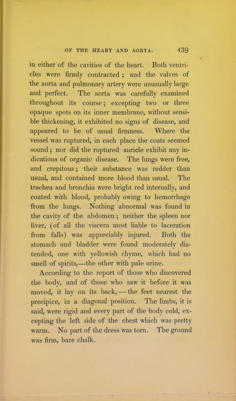 OF THE HEART AND AORTA. ‘139 in either of the cavities of the heart. Both ventri- cles were firmly contracted ; and the valves of the aorta and pulmonary artery were unusually large and perfect. The aorta was carefully examined throughout its course; excepting two or three opaque spots on its inner membrane, without sensi- ble thickening, it exhibited no signs of disease, and appeared to be of usual firmness. Where the vessel was ruptured, in each place the coats seemed sound; nor did the ruptured auricle exhibit any in- dications of organic disease. The lungs were free, and crepitous; their substance was redder than usual, and contained more blood than usual. The trachea and bronchia were bright red internally, and coated with blood, probably owing to hemorrhage from the lungs. Nothing abnormal was found in the cavity of the abdomen; neither the spleen nor liver, (of all the viscera most liable to laceration from falls) was appreciably injured. Both the stomach and bladder were found moderately dis- tended, one with yellowish chyme, which had no smell of spirits,—the other with pale urine. According to the report of those who discovered the body, and of those who saw it before it was moved, it lay on its back, — the feet nearest the precipice, in a diagonal position. The limbs, it is said, were rigid and every part of the body cold, ex- cepting the left side of the chest which was pretty warm. No part of the dress was torn. The ground was firm, bare chalk.