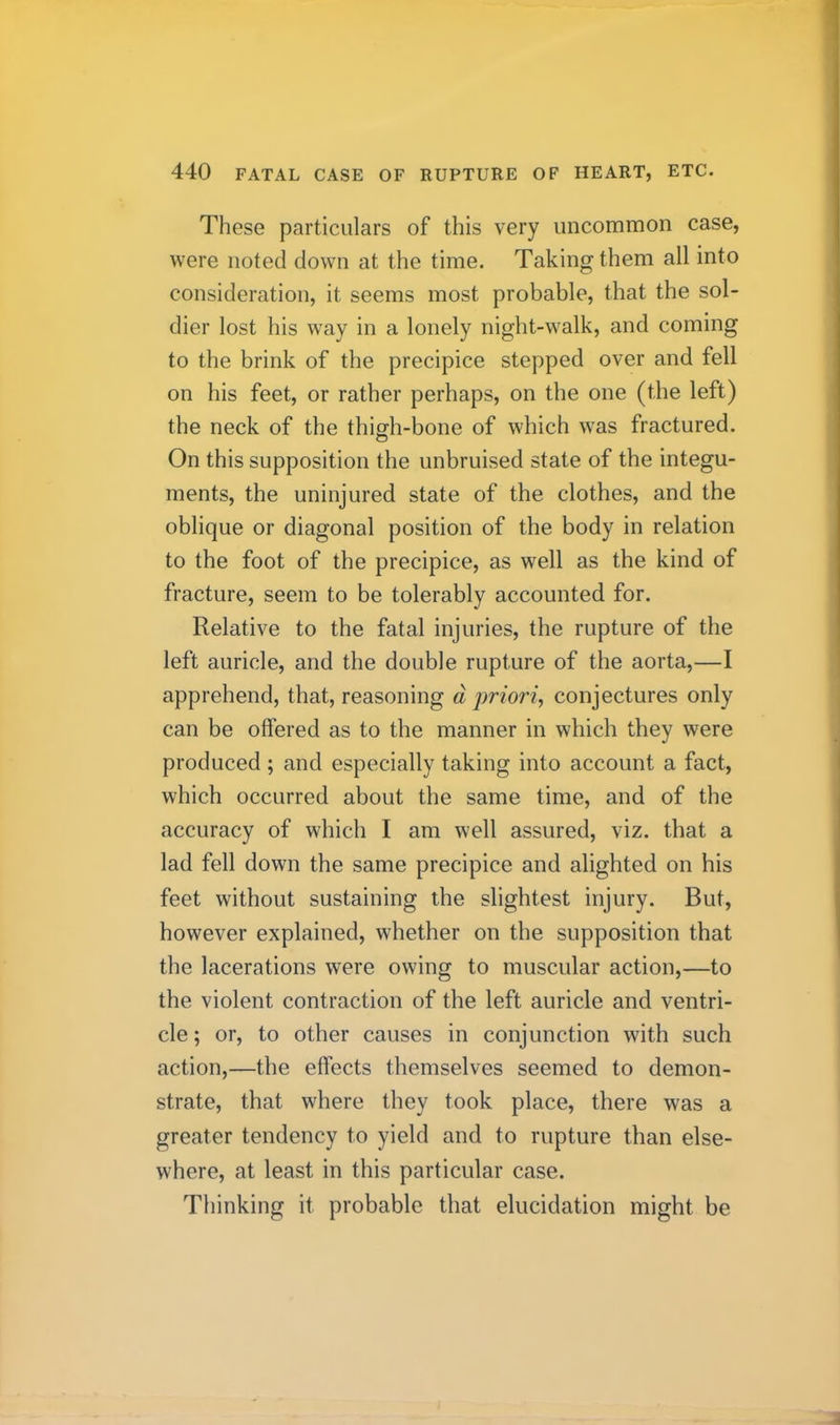 These particulars of this very uncommon case, were noted down at the time. Taking them all into consideration, it seems most probable, that the sol- dier lost his way in a lonely night-walk, and coming to the brink of the precipice stepped over and fell on his feet, or rather perhaps, on the one (the left) the neck of the thiofh-bone of which was fractured. o On this supposition the unbruised state of the integu- ments, the uninjured state of the clothes, and the oblique or diagonal position of the body in relation to the foot of the precipice, as well as the kind of fracture, seem to be tolerably accounted for. Relative to the fatal injuries, the rupture of the left auricle, and the double rupture of the aorta,—I apprehend, that, reasoning d priori, conjectures only can be olfered as to the manner in which they were produced ; and especially taking into account a fact, which occurred about tbe same time, and of the accuracy of which I am well assured, viz. that a lad fell down the same precipice and alighted on his feet without sustaining the slightest injury. But, however explained, whether on the supposition that the lacerations were owing to muscular action,—to the violent contraction of the left auricle and ventri- cle ; or, to other causes in conjunction with such action,—the effects themselves seemed to demon- strate, that where they took place, there was a greater tendency to yield and to rupture than else- where, at least in this particular case. Thinking it probable that elucidation might be