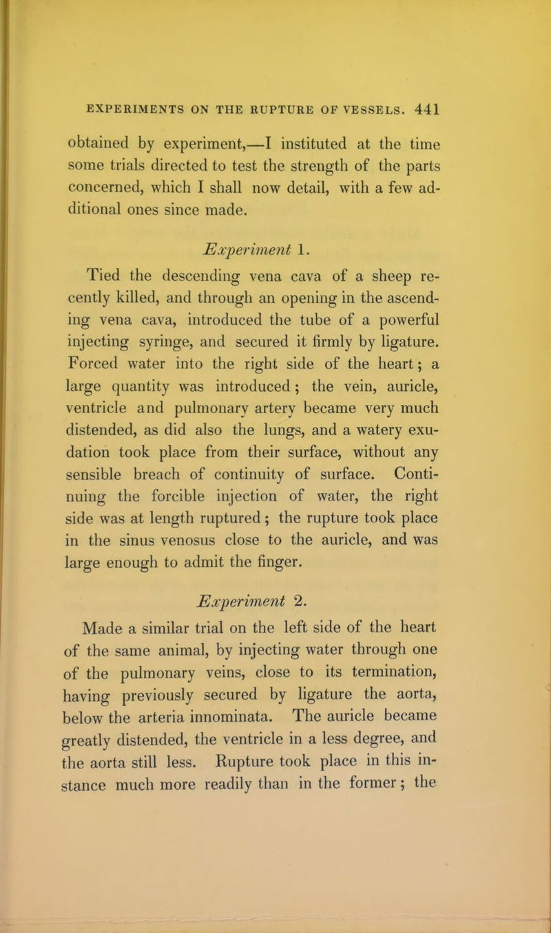 obtained by experiment,—I instituted at the time some trials directed to test the strength of the parts concerned, which I shall now detail, with a few ad- ditional ones since made. Experiment 1. Tied the descending vena cava of a sheep re- cently killed, and through an opening in the ascend- ing vena cava, introduced the tube of a powerful injecting syringe, and secured it firmly by ligature. Forced water into the right side of the heart; a large quantity was introduced; the vein, auricle, ventricle and pulmonary artery became very much distended, as did also the lungs, and a watery exu- dation took place from their surface, without any sensible breach of continuity of surface. Conti- nuing the forcible injection of water, the right side was at length ruptured; the rupture took place in the sinus venosus close to the auricle, and was large enough to admit the finger. Experiment 2. Made a similar trial on the left side of the heart of the same animal, by injecting water through one of the pulmonary veins, close to its termination, having previously secured by ligature the aorta, below the arteria innominata. The auricle became greatly distended, the ventricle in a less degree, and the aorta still less. Rupture took place in this in- stance much more readily than in the former; the