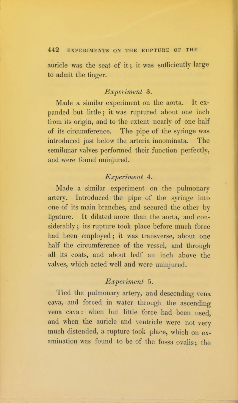 auricle was the seat of it; it was sufficiently large to admit the finger. Experiment 3. Made a similar experiment on the aorta. It ex- panded but little; it was ruptured about one inch from its origin, and to the extent nearly of one half of its circumference. The pipe of the syringe was introduced just below the arteria innominata. The semilunar valves performed their function perfectly, and were found uninjured. Experiment 4. Made a similar experiment on the pulmonary artery. Introduced the pipe of the syringe into one of its main branches, and secured the other by ligature. It dilated more than the aorta, and con- siderably ; its rupture took place before much force had been employed; it was transverse, about one half the circumference of the vessel, and through all its coats, and about half an inch above the valves, which acted well and were uninjured. Experiment 5. Tied the pulmonary artery, and descending vena cava, and forced in water through the ascending vena cava: when but little force had been used, and when the auricle and ventricle were not very much distended, a rupture took place, which on ex- amination was found to be of the fossa ovalis; the