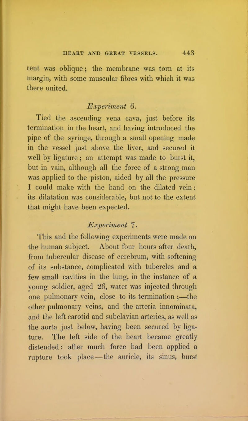 rent was oblique; the membrane was torn at its margin, with some muscular fibres with which it was there united. Experiment 6. Tied the ascending vena cava, just before its termination in the heart, and having introduced the pipe of the syringe, through a small opening made in the vessel just above the liver, and secured it well by ligature; an attempt was made to burst it, but in vain, although all the force of a strong man was applied to the piston, aided by all the pressure I could make with the hand on the dilated vein: its dilatation was considerable, but not to the extent that might have been expected. Experiment 7* This and the following experiments were made on the human subject. About four hours after death, from tubercular disease of cerebrum, with softening of its substance, complicated with tubercles and a few small cavities in the lung, in the instance of a young soldier, aged 26, water was injected through one pulmonary vein, close to its termination ;—the other pulmonary veins, and the arteria innominata, and the left carotid and subclavian arteries, as well as tbe aorta just below, having been secured by liga- ture. The left side of the heart became greatly distended: after much force had been applied a rupture took place—the auricle, its sinus, burst