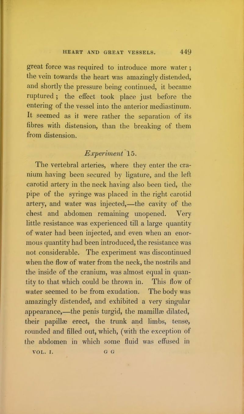 great force was required to introduce more water; the vein towards the heart was amazingly distended, and shortly the pressure being continued, it became ruptured ; the effect took place just before the entering of the vessel into the anterior mediastinum. It seemed as it were rather the separation of its fibres with distension, than the breaking of them from distension. Experiment 15. The vertebral arteries, where they enter the cra- nium having been secured by ligature, and the left carotid artery in the neck having also been tied, the pipe of the syringe was placed in the right carotid artery, and water was injected,—the cavity of the chest and abdomen remaining unopened. Very little resistance was experienced till a large quantity of water had been injected, and even when an enor- mous quantity had been introduced, the resistance was not considerable. The experiment was discontinued when the flow of water from the neck, the nostrils and the inside of the cranium, was almost equal in quan- tity to that which could be thrown in. This flow of water seemed to be from exudation. The body was amazingly distended, and exhibited a very singular appearance,—the penis turgid, the mamillse dilated, their papillse erect, the trunk and limbs, tense, rounded and filled out, which, (with the exception of the abdomen in which some fluid was effused in VOL. I. G G