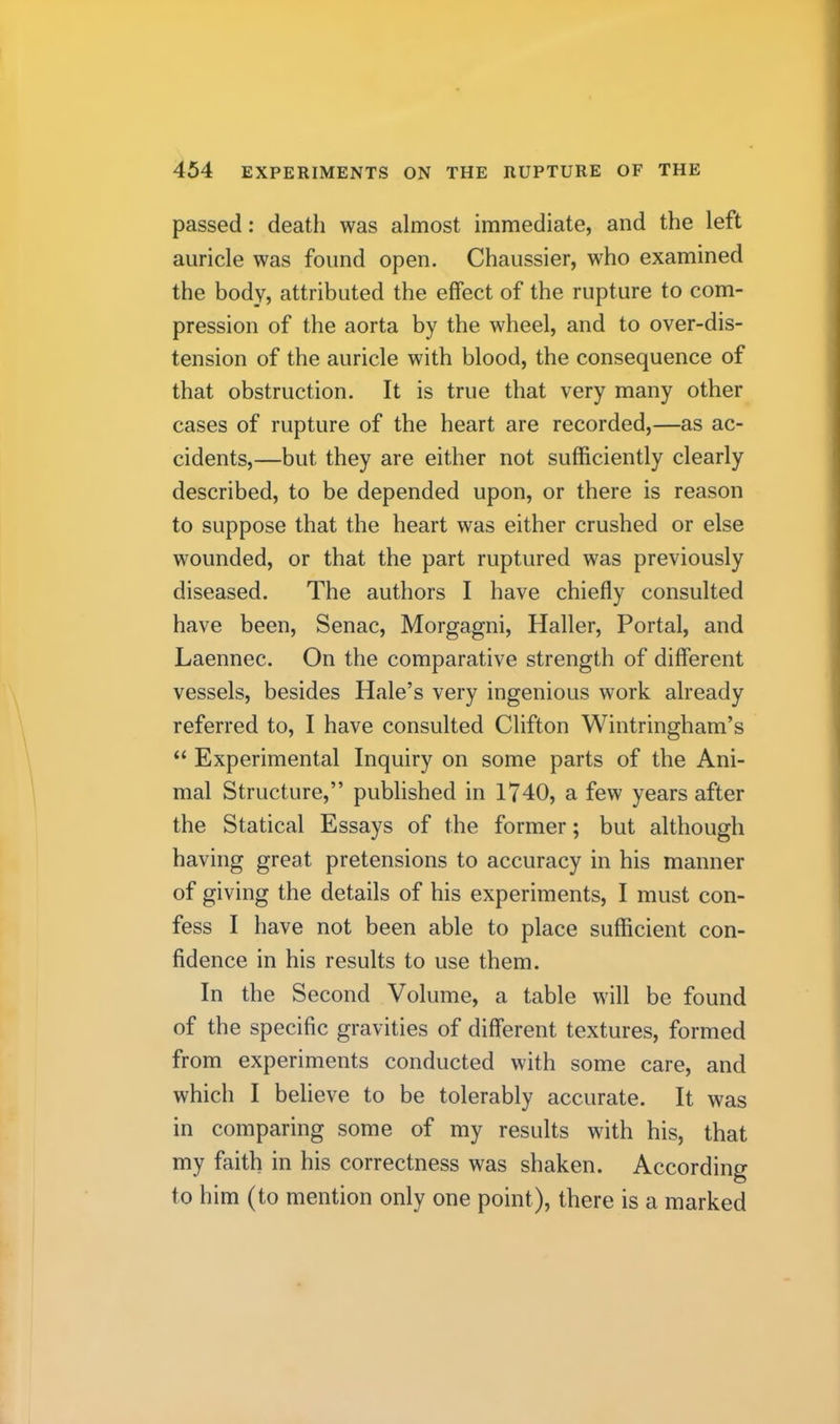 passed: death was almost immediate, and the left auricle was found open. Chaussier, who examined the body, attributed the effect of the rupture to com- pression of the aorta by the wheel, and to over-dis- tension of the auricle with blood, the consequence of that obstruction. It is true that very many other cases of rupture of the heart are recorded,—as ac- cidents,—but they are either not sufficiently clearly described, to be depended upon, or there is reason to suppose that the heart was either crushed or else wounded, or that the part ruptured was previously diseased. The authors I have chiefly consulted have been, Senac, Morgagni, Haller, Portal, and Laennec. On the comparative strength of different vessels, besides Hale’s very ingenious work already referred to, I have consulted Clifton Wintringham’s “ Experimental Inquiry on some parts of the Ani- mal Structure,” published in 1740, a few years after the Statical Essays of the former; but although having great pretensions to accuracy in his manner of giving the details of his experiments, I must con- fess I have not been able to place sufficient con- fidence in his results to use them. In the Second Volume, a table will be found of the specific gravities of different textures, formed from experiments conducted with some care, and which I believe to be tolerably accurate. It was in comparing some of my results with his, that my faith in his correctness was shaken. According to him (to mention only one point), there is a marked