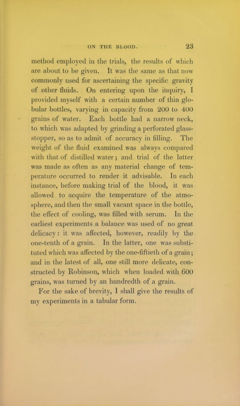 method employed in the trials, the results of which are about to be given. It was the same as that now commonly used for ascertaining the specific gravity of other fluids. On entering upon the inquiry, I provided myself with a certain number of thin glo- bular bottles, varying in capacity from 200 to 400 grains of water. Each bottle had a narrow neck, to which was adapted by grinding a perforated glass- stopper, so as to admit of accuracy in filling. The weight of the fluid examined was always compared with that of distilled water; and trial of the latter was made as often as any material change of tem- perature occurred to render it advisable. In each instance, before making trial of the blood, it was allowed to acquire the temperature of the atmo- sphere, and then the small vacant space in the bottle, the effect of cooling, was filled with serum. In the earliest experiments a balance was used of no great delicacy : it was affected, however, readily by the one-tenth of a grain. In the latter, one was substi- tuted which was affected by the one-fiftieth of a grain; and in the latest of all, one still more delicate, con- structed by Robinson, which when loaded with 600 grains, was turned by an hundredth of a grain. For the sake of brevity, I shall give the results of my experiments in a tabular form.