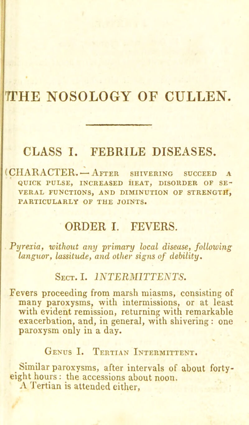 TTHE NOSOLOGY OF CULLEN. CLASS I. FEBRILE DISEASES. (CHARACTER.'—After shivering succeed a QUICK PULSE, INCREASED HEAT, DISORDER OF SE- VERAL FUNCTIONS, AND DIMINUTION OF STRENGTH, PARTICULARLY OF THE JOINTS. ORDER I. FEVERS. Pyreiia, without any primary local disease, following languor, lassitude, and other signs of debility. Sect. I. INTERMITTEDTS. Fevers proceeding from marsh miasms, consisting of many paroxysms, with intermissions, or at least with evident remission, returning with remarkable exacerbation, and, in general, with shivering: one paroxysm only in a day. Genus I. Tertian Intermittent. Similar paroxysms, after intervals of about forty- eight hours: the accessions about noon. A Tertian is attended either,