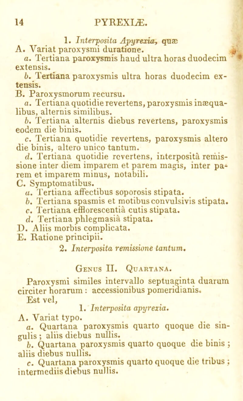 1. Interposita Apyrexia, qua; A. Variat paroxysmi duratione. jpj a. Tertiana paroxysrais haud ultra horas duodecim • exteusis. b. Tertiana paroxysmis ultra horas duodecim ex- tensis. B. Paroxysmorum recursu. a. Tertiana quotidie revertens, paroxysmis inaequa- libus, alternis similibus. b. Tertiana alternis diebus revertens, paroxysmis eodem die binis. c. Tertiana quotidie revertens, paroxysmis altero die binis, altero unico tantum. d. Tertiana quotidie revertens, interposita remis- sione inter diem imparem et parem magis, inter pa- rem et imparem minus, notabili. C. Symptomatibus. a. Tertiana affectibus soporosis stipata. b. Tertiana spasmis et motibusconvulsivis stipata. c. Tertiana efflorescentiil cutis stipata. d. Tertiana phlegmasia stipata. D. Aliis morbis complicata. E. Ratione principii. 2. Interposita remissione tantum. Genus II. Quartana. Paroxysmi similes intervallo septuaginta duarum circiter horarum : accessionibus pomeridianis. Est vel, 1. Interposita apyreria. A. Variat typo. a. Quartana paroxysmis quarto quoque die sin- gulis ; aliis diebus nullis. b. Quartana paroxysmis quarto quoque die binis ; aliis diebus nullis. c. Quartana paroxysmis quarto quoque die tribus; intermediis diebus nullis.