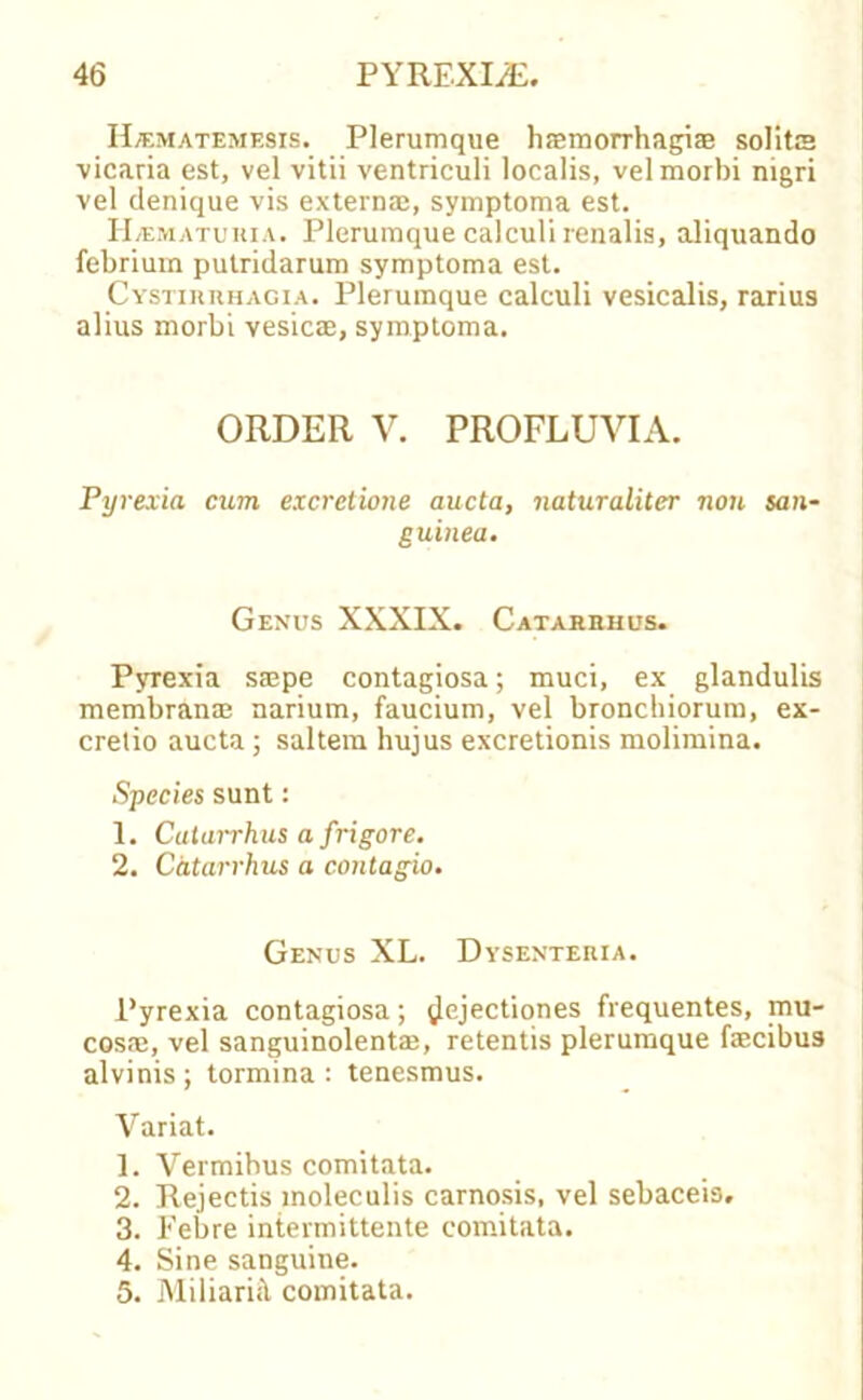 H/ematemesis. Plerumque hasmorrhagiaB solits vicaria est, vel vitii ventriculi localis, velmorbi nigri vel denique vis externa;, symptoma est. H/ematuhia. Plerumque calculi renalis, aliquando febrium putridarum symptoma est. Cystihrhagia. Plerumque calculi vesicalis, rarius alius morbi vesicae, symptoma. ORDER V. PROFLUVIA. Pyrexia cum excretione aucta, naturaliter non san- guined. Genus XXXIX. Catarbhus. Pyrexia saspe contagiosa; muci, ex glandulis membrante narium, faucium, vel bronchiorum, ex- crelio aucta; saltern hujus excretionis molimina. Species sunt: 1. Catarrhus a frigore. 2. Catarrhus a contagio. Genus XL. Dysenteria. Pyrexia contagiosa; ^Jejectiones frequentes, mu- cosa;, vel sanguinolentae, retentis plerumque faecibus alvinis ; tormina : tenesmus. Variat. 1. Vermibus comitata. 2. Rejectis moleculis carnosis, vel sebaceis. 3. Febre intermittente comitata. 4. Sine sanguine. 5. MiliariH comitata.