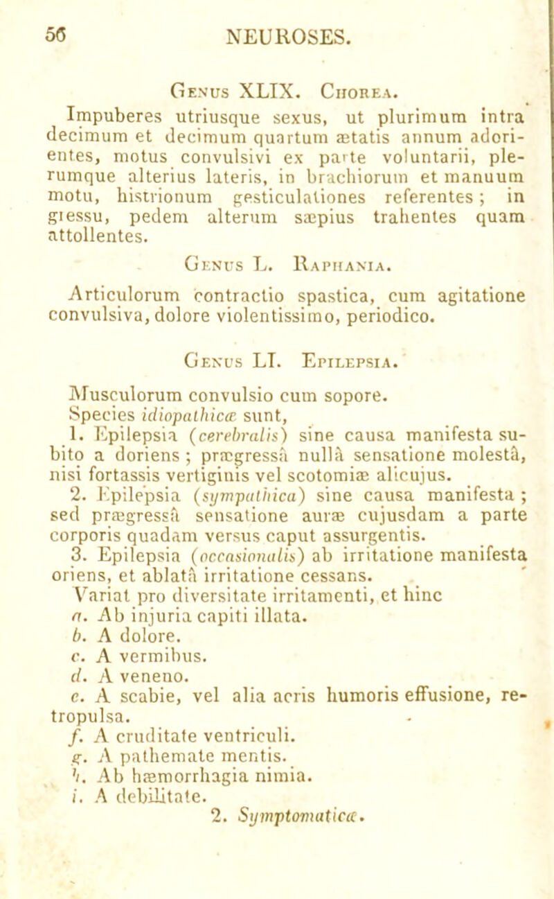 Genus XLIX. Chorea. Impuberes utriusque sexus, ut plurimum intra decimum et decimum quartum statis annum adori- entes, motus convulsivi ex pa'te voluntarii, ple- rumque alterius lateris, in brachioruin et manuum motu, histrionum gesticulaliones referentes; in giessu, pedem alterum saipius trabentes quam attollentes. Genus L. Raphania. Articulorum contractio spastica, cum agitatione convulsiva, dolore violentissimo, periodico. Genus LT. Epilepsia. Musculorum convulsio cum sopore. Species idiopathica sunt, 1. Epilepsia (cerebralis) sine causa manifesta su- bito a doriens ; prrcgressa nulb\ sensatione molesti, nisi fortassis vertigims vel scotomia: alicujus. 2. Epilepsia (sympatiiica) sine causa manifesta ; sed praigressb sensatione aurs cujusdam a parte corporis quadam versus caput assurgentis. 3. Epilepsia (occasinnalis) ab irritatione manifesta oriens, et ablatii irritatione cessans. Varial pro diversitate irritamenti, et hinc a. Ab injuria capiti illata. b. A dolore. c. A vermibus. d. A veneno. e. A scabie, vel alia acris humoris effusione, re- tropulsa. /. A cruditate ventriculi. g. A pathemate mentis. h. Ab htemorrhagia nimia. i. A debilitate.