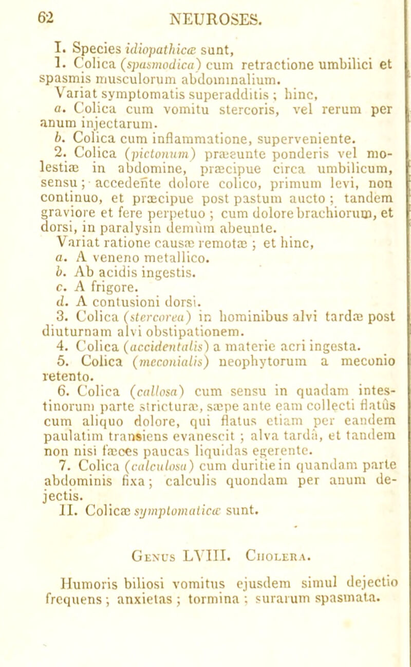 I. Species idiopathiae sunt, 1. Colica (spastnodica) cum retractione umbilici et spasmis musculorum abdoimnalium. Variat symptomatis superadditis ; hinc, a. Colica cum vomitu stercoris, vel rerum per anum injectarum. b. Colica cum inflammatione, superveniente. 2. Colica (pictonum) prmeunte ponderis vel mo- lestiae in abdomine, praecipue circa umbilicum, sensu; accedente dolore colico, primum levi, non continuo, et praecipue post pastutn aucto ; tandem graviore et fere perpetuo ; cum dolore brachioruw, et dorsi, in paralysin demum abeunte. Variat ratione causa: remotm ; et hinc, a. A veneno metallico. b. Ab acidis ingestis. c. A frigore. d. A contusioni dorsi. 3. Colica (stercorea) in hominibus alvi tarda: post diuturnam alvi obstipationem. 4. Colica (accidentalis) a materie acri ingesta. 5. Colica (meconialis) neophytorum a meconio retento. 6. Colica (callosa) cum sensu in quadam intes- tinorum parte strictura:, sa:pe ante earn collecti flatus cum aliquo dolore, qui flatus etiam per eandem paulatim transiens evanescit ; alva tarda, et tandem non nisi fa:ces paucas liquidas egerente. 7. Colica (calculosa) cum duritiein quondam parte abdominis fixa; calculis quondam per anum de- jectis. II. Colicae symptomatica; sunt. Genus LYIII. Cholera. Humoris biliosi vomitus ejusdem simul dejectio frequens ; anxielas ; tormina ; surarum spasmata.