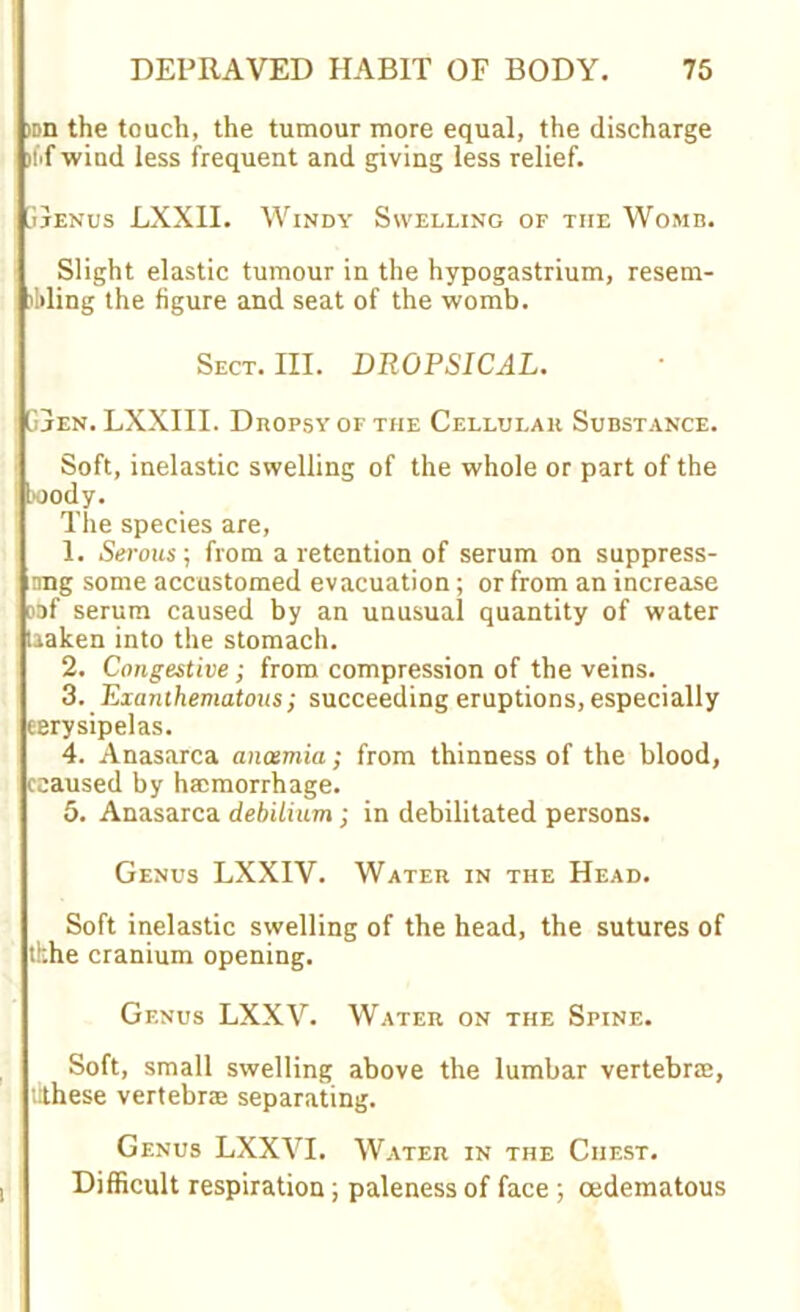 »n the touch, the tumour more equal, the discharge li'fwiud less frequent and giving less relief. jjenus LXXII. Windy Swelling of the Womb. Slight elastic tumour in the hypogastrium, resem- bling the figure and seat of the womb. Sect. III. DROPSICAL. Gjen. LXXIII. Dropsy of the Cellular Substance. Soft, inelastic swelling of the whole or part of the body. The species are, 1. Serous; from a retention of serum on suppress- nng some accustomed evacuation ; or from an increase oof serum caused by an unusual quantity of water taaken into the stomach. 2. Congestive; from compression of the veins. 3. Exanthematous; succeeding eruptions, especially cerysipelas. 4. Anasarca anosmia; from thinness of the blood, ceaused by hamorrhage. 5. Anasarca debilium ; in debilitated persons. Genus LXX1V. Water in the Head. Soft inelastic swelling of the head, the sutures of tkhe cranium opening. Gf.nus LXXV. Water on the Spine. Soft, small swelling above the lumbar vertebra;, tithese vertebra separating. Genus LXXVI. Water in the Chest. Difficult respiration; paleness of face ; cedematous