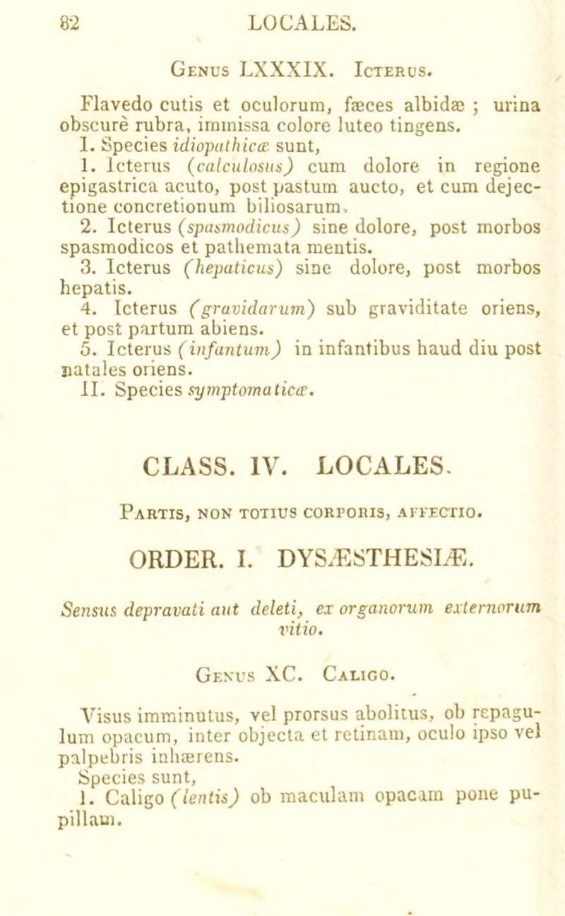 Genus LXXXIX. Icterus. Flavedo cutis et oculoruro, feces albidae ; urina obscure rubra, iramissa colore luteo tingens. 1. Species idiopathicee sunt, 1. Icterus (calculosus) cum dolore in regione epigastrica acuto, post pastum aucto, et cum dejec- tione concretionum biliosarum, 2. Icterus (spasmodicus) sine dolore, post morbos spasmodicos et pathemata mentis. 3. Icterus (hepaticus) sine dolore, post morbos hepatis. 4. Icterus (gravidarum) sub graviditate oriens, et post partum abiens. 5. Icterus (infantum) in infantibus haud diu post satales oriens. II. Species symptomatica. CLASS. IV. LOCALES. Partis, non totius corporis, affectio. ORDER. I. DYS.'ESTHESLE. Sensxis depravati aut deleti, ex organorum externarum vitio. Genus XC. Caligo. Visus imminutus, vel prorsus abolitus, ob repagu- lum opacum, inter objecta et retinam, oculo ipso vel palpebris inh»rens. Species sunt, i. Caligo (lends) ob maculam opacam pone pu- pillaui.