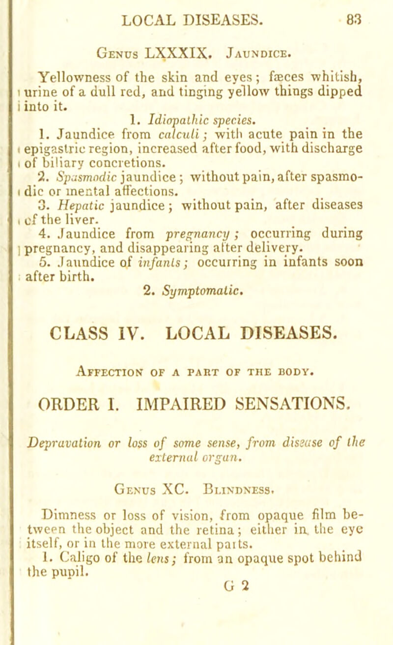 Genus LXXXIX. Jaundice. Yellowness of the skin and eyes; fseces whitish, i urine of a dull red, and tinging yellow things dipped i into it. 1. Idiopathic species. 1. Jaundice from calculi; witli acute pain in the i epigastric region, increased after food, with discharge i of biliary concretions. 2. Spasmodic jaundice; without pain, after spasmo- i die or mental affections. 3. Hepatic jaundice; without pain, after diseases i of the liver. 4. Jaundice from pregnancy; occurring during ] pregnancy, and disappearing alter delivery. 5. Jaundice of infants; occurring in infants soon after birth. 2. Symptomatic. CLASS IV. LOCAL DISEASES. Affection of a pakt of the body. ORDER I. IMPAIRED SENSATIONS. Depravation or loss of some sense, from disease of the external organ. Genus XC. Blindness. Dimness or loss of vision, from opaque film be- tween the object and the retina; either ia the eye itself, or in the more external paits. 1. Caligo of the lens; from an opaque spot behind the pupil.