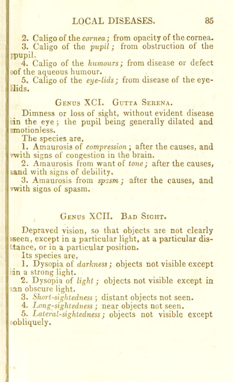 2. Caligo of the cornea; from opacity of the cornea. 3. Caligo of the pupil; from obstruction of the Fpupil. 4. Caligo of the humours; from disease or defect oof the aqueous humour. 5. Caligo of the eue-lids; from disease of theeye- Uids. Genus XCI. Gutta Serena. Dimness or loss of sight, without evident disease lin the eye ; the pupil being generally dilated and nmotionless. The species are, 1. Amaurosis of compression-, after the causes, and vwith signs of congestion in the brain. 2. Amaurosis from want of tone; after the causes, aand with signs of debility. 3. Amaurosis from spasm; after the causes, and »with signs of spasm. Genus XCII. Bad Sight. Depraved vision, so that objects are not clearly sseen, except in a particular light, at a particular dis- ttance, or in a particular position. Its species are, 1. Dysopia of darkness; objects not visible except tin a strong light. 2. Dysopia of light; objects not visible except in \an obscure light. 3. Short-sightedness ; distant objects not seen. 4. Long-sightedness ; near objects not seen. 5. Laleral-siglitedness; objects not visible except •obliquely.