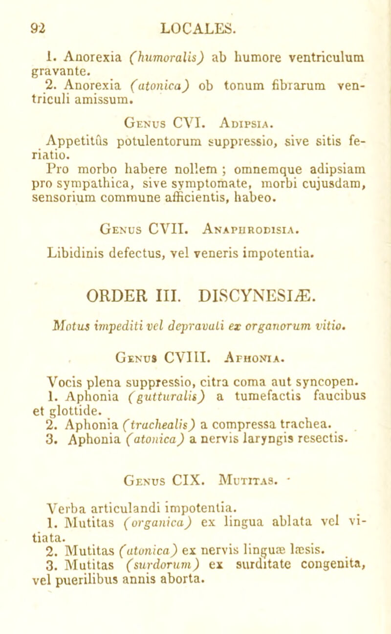 1. Anorexia (humoralis) ab humore ventriculum gravante. 2. Anorexia (atonica) ob tonum fibrarum ven- triculi amissum. Genus CVI. Adipsia. Appetitus potulentorum suppressio, sive sitis fe- riatio. Pro morbo habere nol'.em ; omnemque adipsiam pro sympathica, sive symptomate, morbi cujusdam, sensorium commune afficientis, habeo. Genus CVII. Anapiirodisia. Libidinis defectus, vel veneris impotentia. ORDER III. DISCYNESIrE. Motus impediti vel depravuLi ex organorum vitio. Genu* CVI1I. Aphonia. Vocis plena suppressio, citra coma aut syncopen. 1. Aphonia (gutturalis) a tumefactis faucibus et glottide. 2. Aphonia (trachealis) a compressa trachea. 3. Aphonia (atonica) a nervis laryngis resectis. Genus CIX. Mutitas. * Verba articulandi impotentia. 1. Mutitas (organica) ex lingua ablata vel vi- tiata. 2. Mutitas (atonica) ex nervis lingu® lnesis. 3. Mutitas (surdorum) ex surditate congenita, vel puerilibus annis aborta.