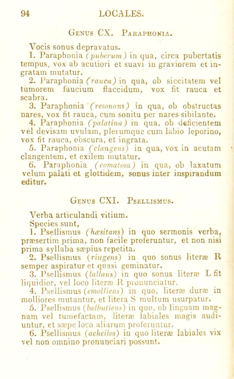 Genus CX. Paraphonia. Vocis sonus depravatus. 1. Paraphonia (puberum) in qua, circa pubertatis tempus, vox ab acutiori et suavi in graviorem et in- gratam mutatur. 2. Paraphonia (rauca) in qua, ob siccitatem vel tumorem faucium flaccidum, vox fit rauca et scabra. 3. Paraphonia (resnnans) in qua, ob obstructas nares, vox fit rauca, cum sonitu per nares sibilante. 4. Paraphonia (palatina) in qua, ob deficientem vel devisam uvulam, plerumque cum labio leporino, vox fit rauca, obscura, et ingrata. 5. Paraphonia (clangens) in qua, vox in acutam clangenlem, et exilem mutatur. 6. Paraphonia (comatosa) in qua, ob laxatum velum palati et glottidem, sonus inter inspirandum editur. Genus CXI. Psellismus. Verba articulandi vitium. Species sunt, 1. Psellismus (h<vsitans) in quo sermonis verba, pnesertim prima, non facile proteruntur, et non nisi prima syllaba ssepius repetita. 2. Psellismus (ringens) in quo sonus liter* R semper aspiratur et quasi geminatur. 3. Psellismus (lullans) in quo sonus literal L fit liquidior, vel loco liter* R prouunciatur. 4. Psellismus (emoll-iens) in quo, liter* dur* in molliores mutantur, et litera S multum usurpatur. 5. Psellismus (balbuliens) in quo, ob linguam maij- nam vel tumefactam, liter* labiales magis audi- untur, et s*pe loco aliarum proferuntur. 6. Psellismus (acheilos) in quo liter* labiales vix vel non omnino pronunciari possimt.