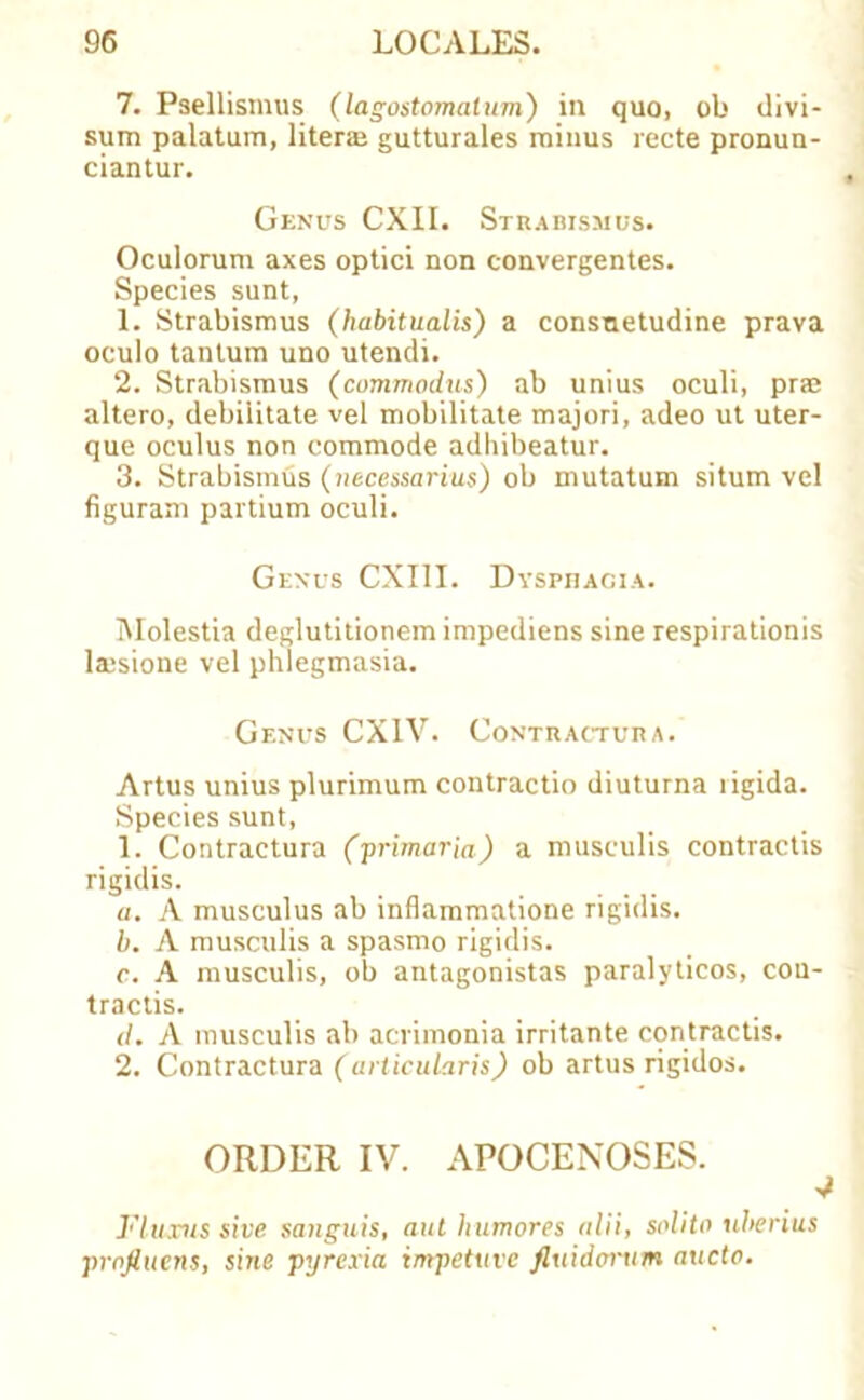 7. Psellismus (lagostomatum) in quo, ob divi- sum palatum, liter® gutturales minus recte pronun- ciantur. Genus CXII. Strabismus. Oculorum axes optici non convergentes. Species sunt, 1. Strabismus (habitualis) a consnetudine prava oculo tantum uno utendi. 2. Strabismus (commodus) ab unius oculi, pne altero, debilitate vel mobilitate majori, adeo ut uter- que oculus non commode adhibeatur. 3. Strabismus (necessarius) ob mutatum situm vel figuram partium oculi. Genus CXI1I. Dysphagia. IMolestia deglutitionem impediens sine respirationis laisione vel phlegmasia. Genus CX1V. Contractura. Artus unius plurimum contractio diuturna rigida. Species sunt, 1. Contractura (primaria) a musculis contractis rigidis. a. A musculus ab inflammatione rigidis. b. A musculis a spasmo rigidis. c. A musculis, ob antagonistas paralyticos, con- tractis. </. A musculis ab ammonia irritante contractis. 2. Contractura (urticularis) ob artus rigidos. ORDER IV. APOCENOSES. 4 Fluxus sive sanguis, ant humores alii, solito uherius prnfiuens, sine pyrexia impetuvc fiuidorxun aucto.