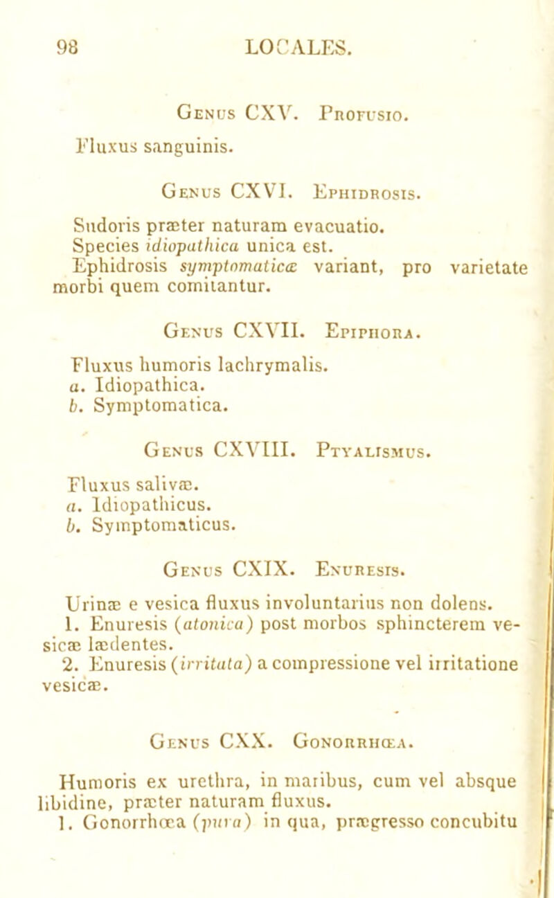 Genus CXV. Profusio. Fluxus sanguinis. Genus CXVI. Ephidrosis. Sndoris prater naturam evacuatio. Species idiopathica unica est. Ephidrosis symptomatica variant, pro varietate morbi quem comitantur. Genus CXVII. Epiphora. Fluxus humoris lachrymalis. a. Idiopathica. b. Symptomatica. Genus CXVIII. Ptyalismus. Fluxus saliva;. a. ldiopathicus. b. Symptomaticus. Genus CXIX. Enuresis. Urin<E e vesica fluxus involuntarius non dolens. 1. Enuresis (atonica) post morbos sphincterem ve- sica; lardentes. 2. Enuresis (irritata) a compiessione vel iiritatione vesic®. Genus CXX. Gonorrhcea. Humoris ex urethra, in maiibus, cum vel absque libidine, prater naturam fluxus. 1. Gonorrhoea (jnmi) in qua, pragresso concubitu