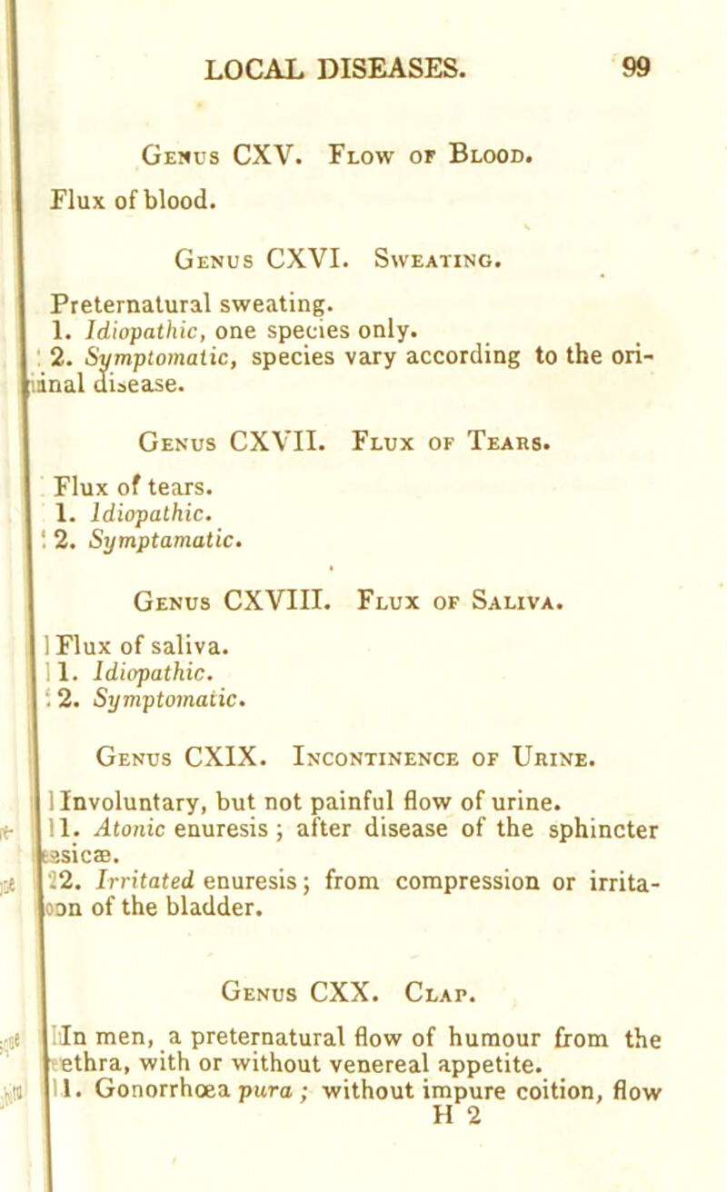 Genus CXV. Flow of Blood. Flux of blood. Genus CXVI. Sweating. Preternatural sweating. 1. Idiopathic, one species only. 2. Symptomatic, species vary according to the ori- iinal disease. Genus CXVII. Flux of Tears. Flux of tears. 1. Idiopathic. 2. Symptomatic. Genus CXVIII. Flux of Saliva. 1 Flux of saliva. 11. Idiopathic. : 2. Symptomatic. Genus CXIX. Incontinence of Urine. 1 Involuntary, but not painful flow of urine. 11. Atonic enuresis ; after disease of the sphincter f?.sicae. 22. Irritated enuresis; from compression or irrita- oon of the bladder. Genus CXX. Clap. Mn men, a preternatural flow of humour from the ethra, with or without venereal appetite. 1. Gonorrhoea pura ; without impure coition, flow H 2